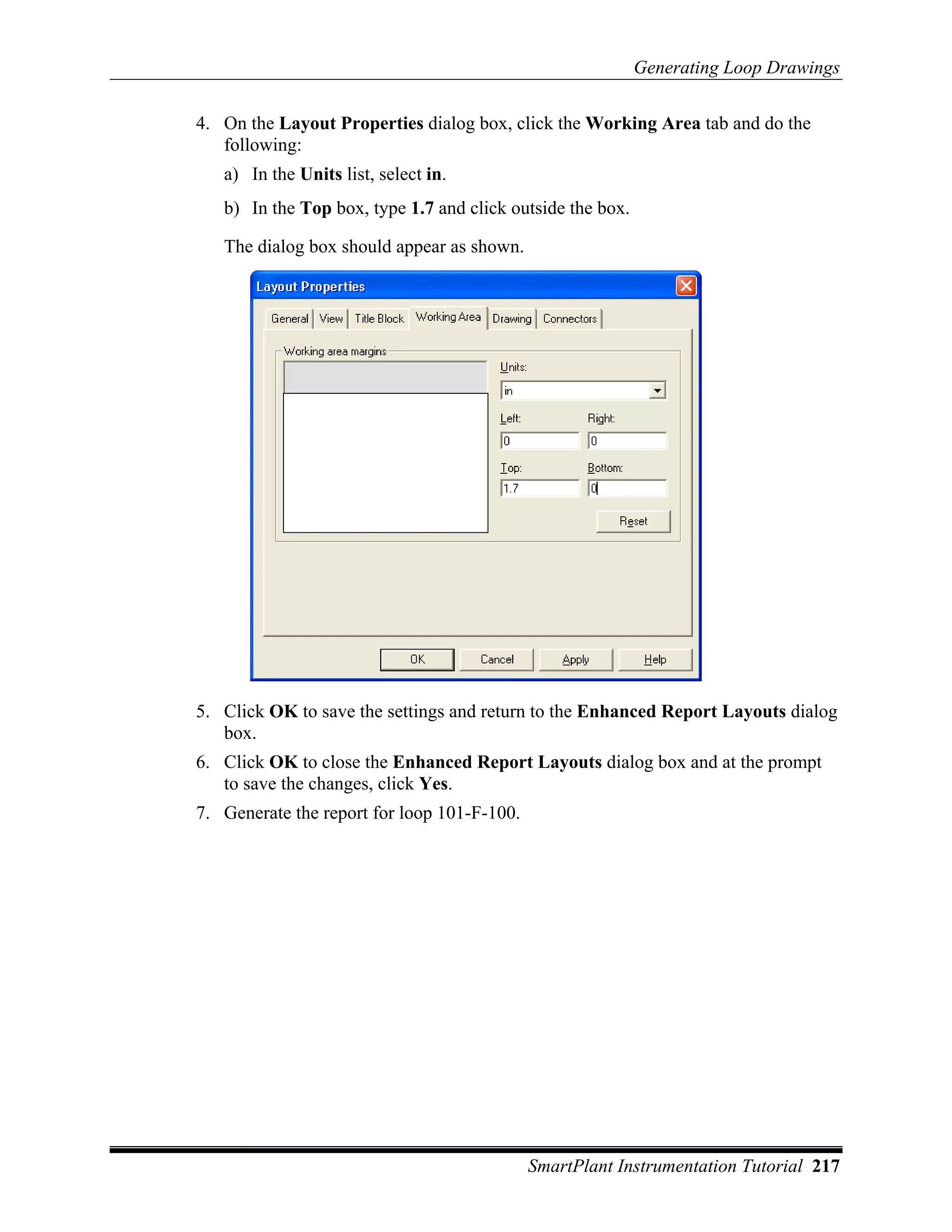 Generating Loop Drawings

4. On the Layout Properties dialog box, click the Working Area tab and do the
   following:
   a) In the Units list, select in.
   b) In the Top box, type 1.7 and click outside the box.

   The dialog box should appear as shown.




5. Click OK to save the settings and return to the Enhanced Report Layouts dialog
   box.
6. Click OK to close the Enhanced Report Layouts dialog box and at the prompt
   to save the changes, click Yes.
7. Generate the report for loop 101-F-100.




                                             SmartPlant Instrumentation Tutorial 217
 