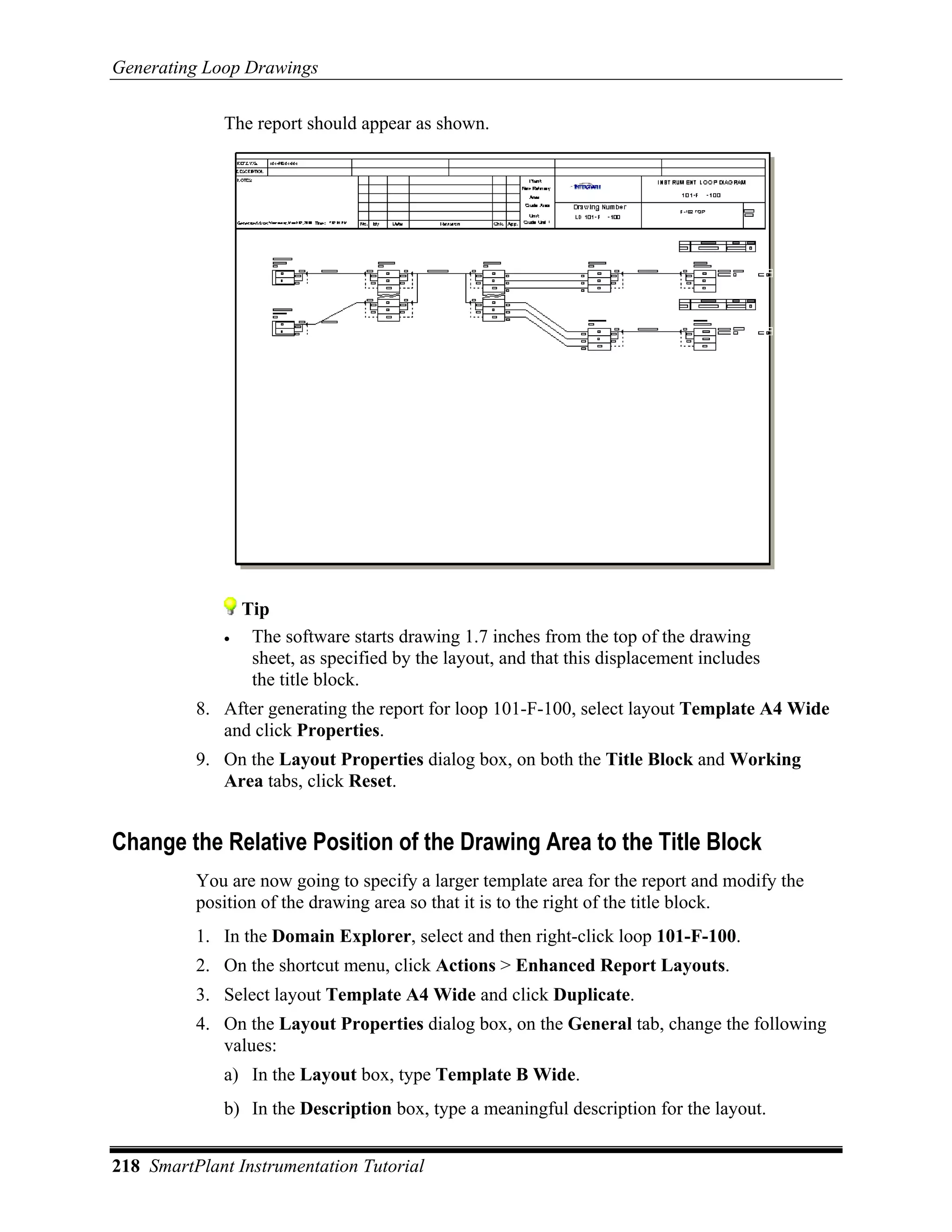 Generating Loop Drawings

             The report should appear as shown.




                 Tip
             •    The software starts drawing 1.7 inches from the top of the drawing
                  sheet, as specified by the layout, and that this displacement includes
                  the title block.
          8. After generating the report for loop 101-F-100, select layout Template A4 Wide
             and click Properties.
          9. On the Layout Properties dialog box, on both the Title Block and Working
             Area tabs, click Reset.


Change the Relative Position of the Drawing Area to the Title Block
          You are now going to specify a larger template area for the report and modify the
          position of the drawing area so that it is to the right of the title block.
          1. In the Domain Explorer, select and then right-click loop 101-F-100.
          2. On the shortcut menu, click Actions > Enhanced Report Layouts.
          3. Select layout Template A4 Wide and click Duplicate.
          4. On the Layout Properties dialog box, on the General tab, change the following
             values:
             a) In the Layout box, type Template B Wide.
             b) In the Description box, type a meaningful description for the layout.


218 SmartPlant Instrumentation Tutorial
 