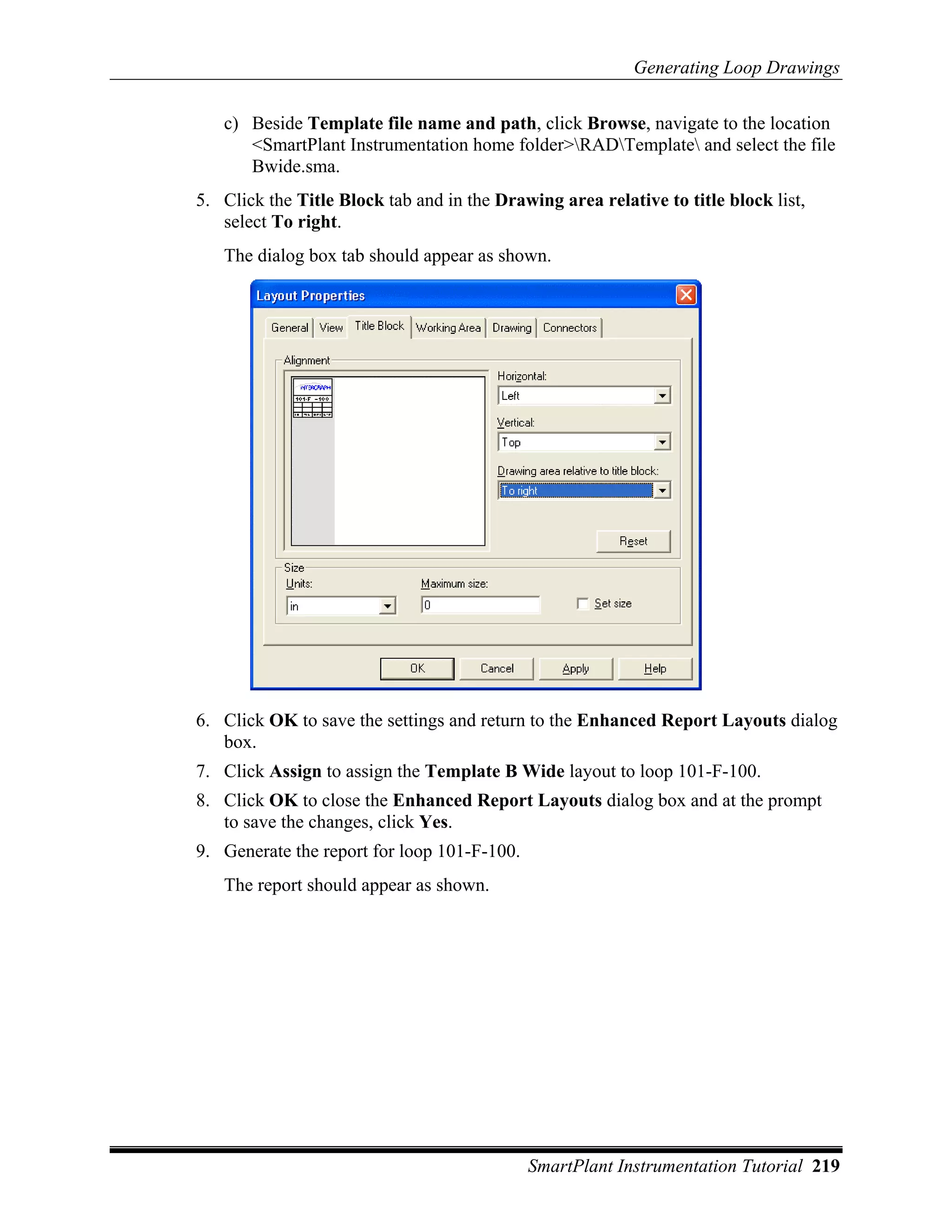 Generating Loop Drawings

   c) Beside Template file name and path, click Browse, navigate to the location
      <SmartPlant Instrumentation home folder>RADTemplate and select the file
      Bwide.sma.
5. Click the Title Block tab and in the Drawing area relative to title block list,
   select To right.
   The dialog box tab should appear as shown.




6. Click OK to save the settings and return to the Enhanced Report Layouts dialog
   box.
7. Click Assign to assign the Template B Wide layout to loop 101-F-100.
8. Click OK to close the Enhanced Report Layouts dialog box and at the prompt
   to save the changes, click Yes.
9. Generate the report for loop 101-F-100.
   The report should appear as shown.




                                             SmartPlant Instrumentation Tutorial 219
 