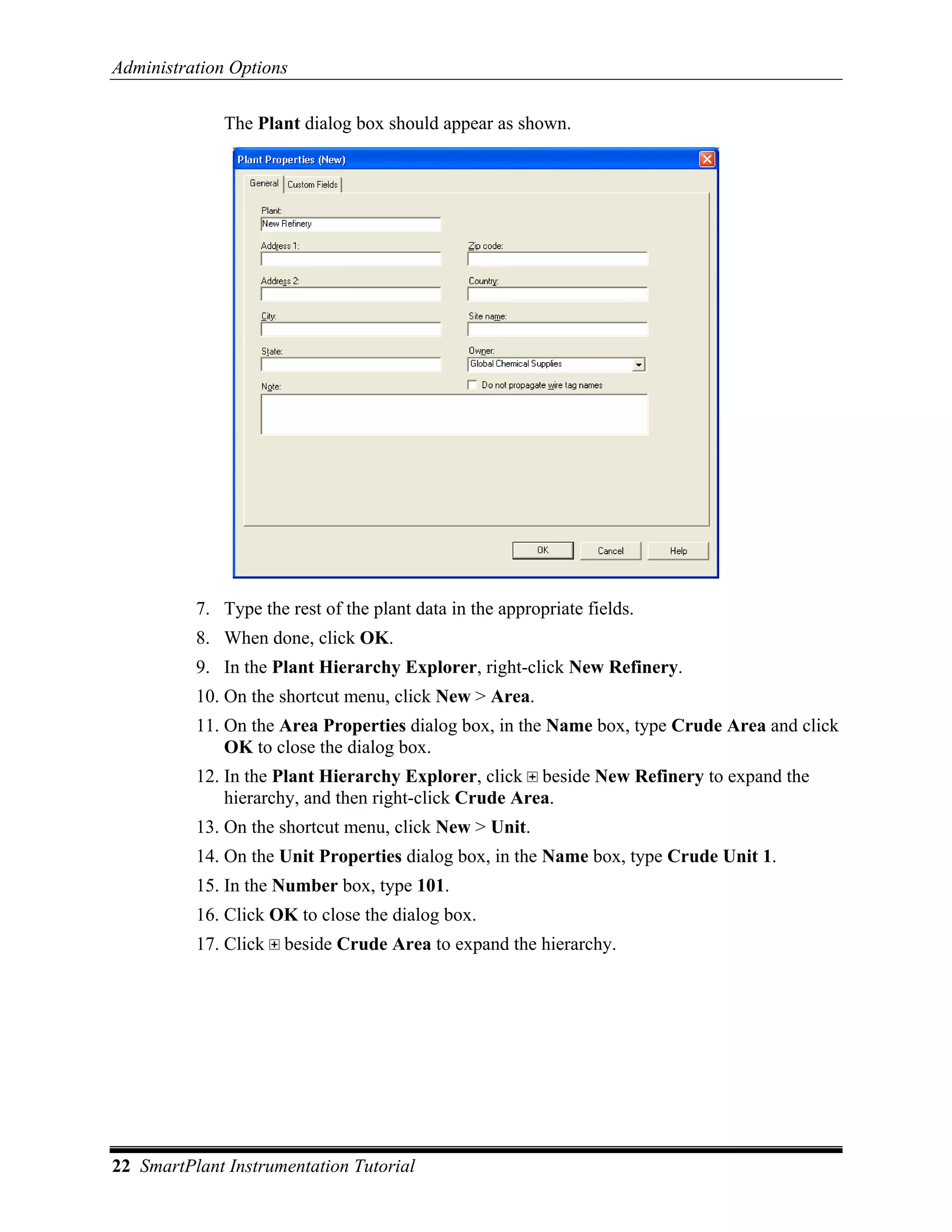 Administration Options

              The Plant dialog box should appear as shown.




          7. Type the rest of the plant data in the appropriate fields.
          8. When done, click OK.
          9. In the Plant Hierarchy Explorer, right-click New Refinery.
          10. On the shortcut menu, click New > Area.
          11. On the Area Properties dialog box, in the Name box, type Crude Area and click
              OK to close the dialog box.
          12. In the Plant Hierarchy Explorer, click beside New Refinery to expand the
              hierarchy, and then right-click Crude Area.
          13. On the shortcut menu, click New > Unit.
          14. On the Unit Properties dialog box, in the Name box, type Crude Unit 1.
          15. In the Number box, type 101.
          16. Click OK to close the dialog box.
          17. Click   beside Crude Area to expand the hierarchy.




22 SmartPlant Instrumentation Tutorial
 