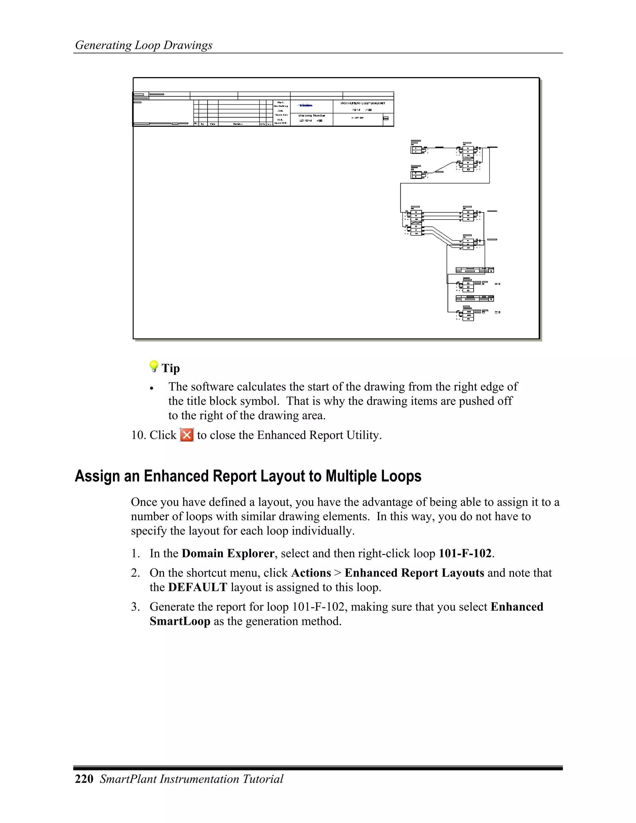 Generating Loop Drawings




                 Tip
             •    The software calculates the start of the drawing from the right edge of
                  the title block symbol. That is why the drawing items are pushed off
                  to the right of the drawing area.
          10. Click     to close the Enhanced Report Utility.


Assign an Enhanced Report Layout to Multiple Loops
          Once you have defined a layout, you have the advantage of being able to assign it to a
          number of loops with similar drawing elements. In this way, you do not have to
          specify the layout for each loop individually.
          1. In the Domain Explorer, select and then right-click loop 101-F-102.
          2. On the shortcut menu, click Actions > Enhanced Report Layouts and note that
             the DEFAULT layout is assigned to this loop.
          3. Generate the report for loop 101-F-102, making sure that you select Enhanced
             SmartLoop as the generation method.




220 SmartPlant Instrumentation Tutorial
 