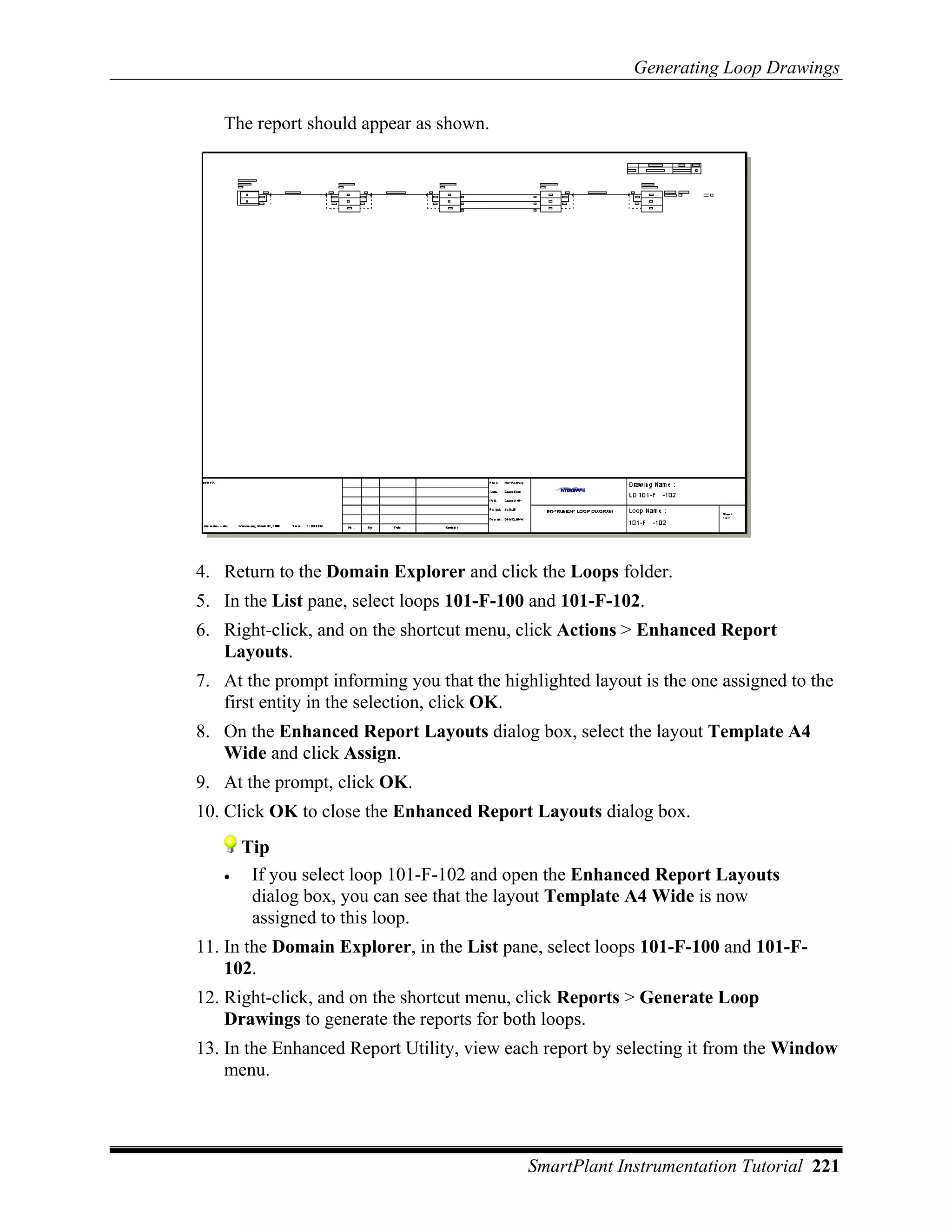 Generating Loop Drawings

   The report should appear as shown.




4. Return to the Domain Explorer and click the Loops folder.
5. In the List pane, select loops 101-F-100 and 101-F-102.
6. Right-click, and on the shortcut menu, click Actions > Enhanced Report
   Layouts.
7. At the prompt informing you that the highlighted layout is the one assigned to the
   first entity in the selection, click OK.
8. On the Enhanced Report Layouts dialog box, select the layout Template A4
   Wide and click Assign.
9. At the prompt, click OK.
10. Click OK to close the Enhanced Report Layouts dialog box.
       Tip
   •    If you select loop 101-F-102 and open the Enhanced Report Layouts
        dialog box, you can see that the layout Template A4 Wide is now
        assigned to this loop.
11. In the Domain Explorer, in the List pane, select loops 101-F-100 and 101-F-
    102.
12. Right-click, and on the shortcut menu, click Reports > Generate Loop
    Drawings to generate the reports for both loops.
13. In the Enhanced Report Utility, view each report by selecting it from the Window
    menu.




                                            SmartPlant Instrumentation Tutorial 221
 