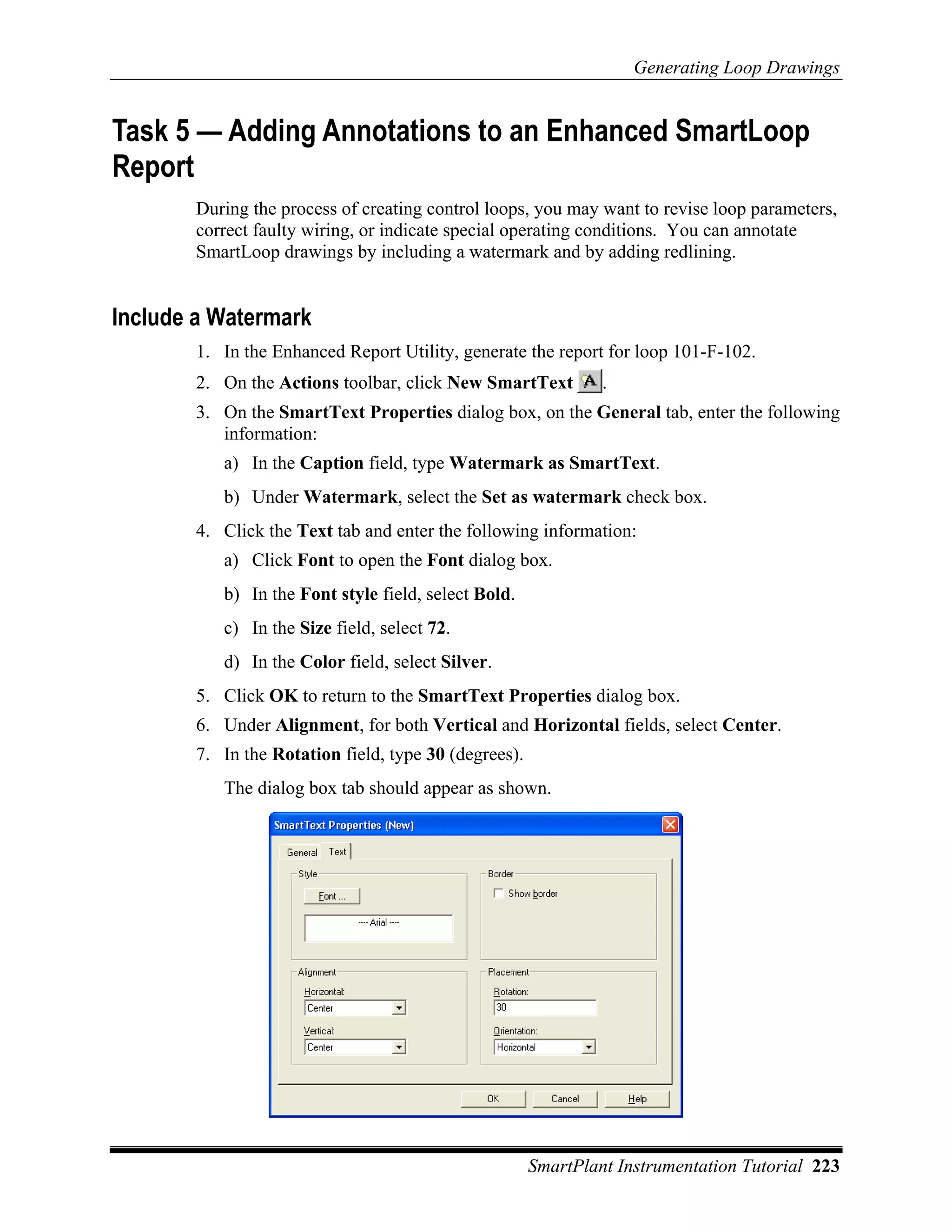 Generating Loop Drawings


Task 5 — Adding Annotations to an Enhanced SmartLoop
Report
       During the process of creating control loops, you may want to revise loop parameters,
       correct faulty wiring, or indicate special operating conditions. You can annotate
       SmartLoop drawings by including a watermark and by adding redlining.


Include a Watermark
       1. In the Enhanced Report Utility, generate the report for loop 101-F-102.
       2. On the Actions toolbar, click New SmartText          .
       3. On the SmartText Properties dialog box, on the General tab, enter the following
          information:
          a) In the Caption field, type Watermark as SmartText.
          b) Under Watermark, select the Set as watermark check box.
       4. Click the Text tab and enter the following information:
          a) Click Font to open the Font dialog box.
          b) In the Font style field, select Bold.
          c) In the Size field, select 72.
          d) In the Color field, select Silver.
       5. Click OK to return to the SmartText Properties dialog box.
       6. Under Alignment, for both Vertical and Horizontal fields, select Center.
       7. In the Rotation field, type 30 (degrees).
          The dialog box tab should appear as shown.




                                                      SmartPlant Instrumentation Tutorial 223
 