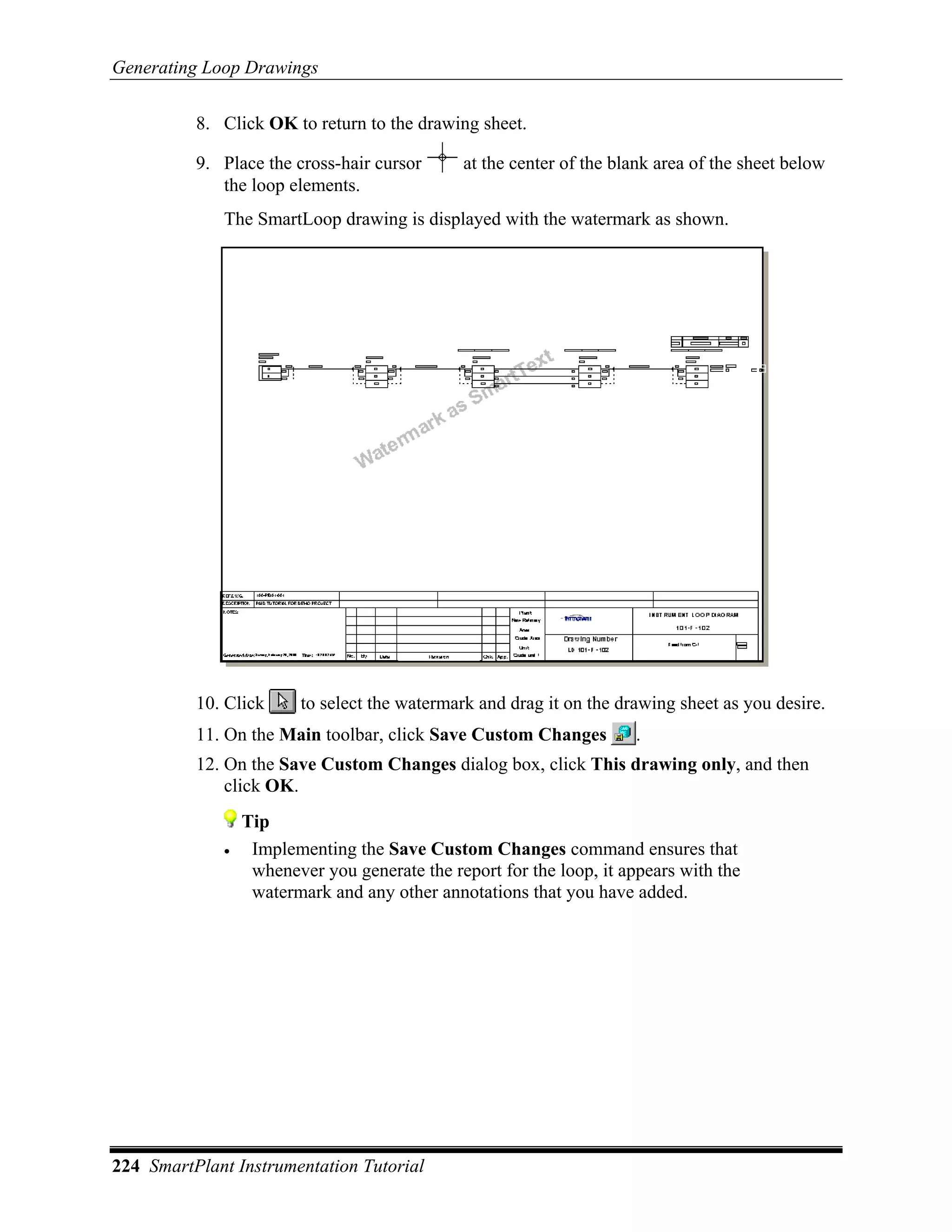 Generating Loop Drawings

          8. Click OK to return to the drawing sheet.

          9. Place the cross-hair cursor      at the center of the blank area of the sheet below
             the loop elements.
             The SmartLoop drawing is displayed with the watermark as shown.




          10. Click     to select the watermark and drag it on the drawing sheet as you desire.
          11. On the Main toolbar, click Save Custom Changes         .
          12. On the Save Custom Changes dialog box, click This drawing only, and then
              click OK.
                 Tip
             •    Implementing the Save Custom Changes command ensures that
                  whenever you generate the report for the loop, it appears with the
                  watermark and any other annotations that you have added.




224 SmartPlant Instrumentation Tutorial
 
