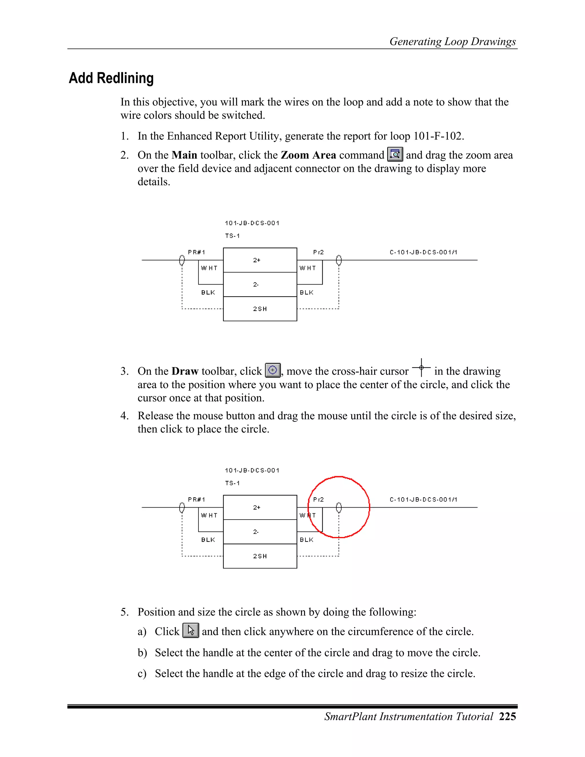 Generating Loop Drawings


Add Redlining
       In this objective, you will mark the wires on the loop and add a note to show that the
       wire colors should be switched.
       1. In the Enhanced Report Utility, generate the report for loop 101-F-102.
       2. On the Main toolbar, click the Zoom Area command          and drag the zoom area
          over the field device and adjacent connector on the drawing to display more
          details.




       3. On the Draw toolbar, click     , move the cross-hair cursor       in the drawing
          area to the position where you want to place the center of the circle, and click the
          cursor once at that position.
       4. Release the mouse button and drag the mouse until the circle is of the desired size,
          then click to place the circle.




       5. Position and size the circle as shown by doing the following:
          a) Click       and then click anywhere on the circumference of the circle.
          b) Select the handle at the center of the circle and drag to move the circle.
          c) Select the handle at the edge of the circle and drag to resize the circle.


                                                    SmartPlant Instrumentation Tutorial 225
 