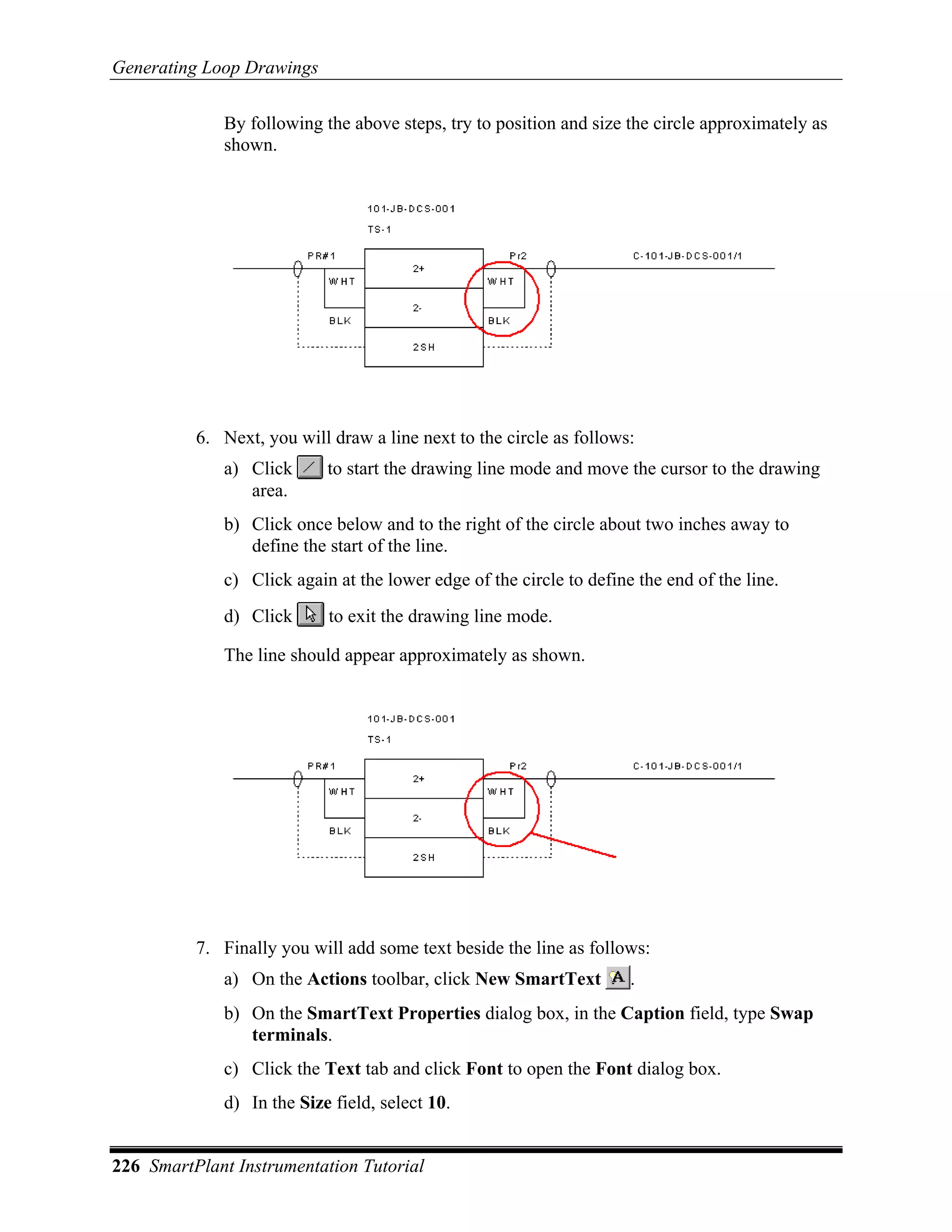 Generating Loop Drawings

             By following the above steps, try to position and size the circle approximately as
             shown.




          6. Next, you will draw a line next to the circle as follows:
             a) Click      to start the drawing line mode and move the cursor to the drawing
                area.
             b) Click once below and to the right of the circle about two inches away to
                define the start of the line.
             c) Click again at the lower edge of the circle to define the end of the line.
             d) Click       to exit the drawing line mode.

             The line should appear approximately as shown.




          7. Finally you will add some text beside the line as follows:
             a) On the Actions toolbar, click New SmartText          .
             b) On the SmartText Properties dialog box, in the Caption field, type Swap
                terminals.
             c) Click the Text tab and click Font to open the Font dialog box.
             d) In the Size field, select 10.


226 SmartPlant Instrumentation Tutorial
 