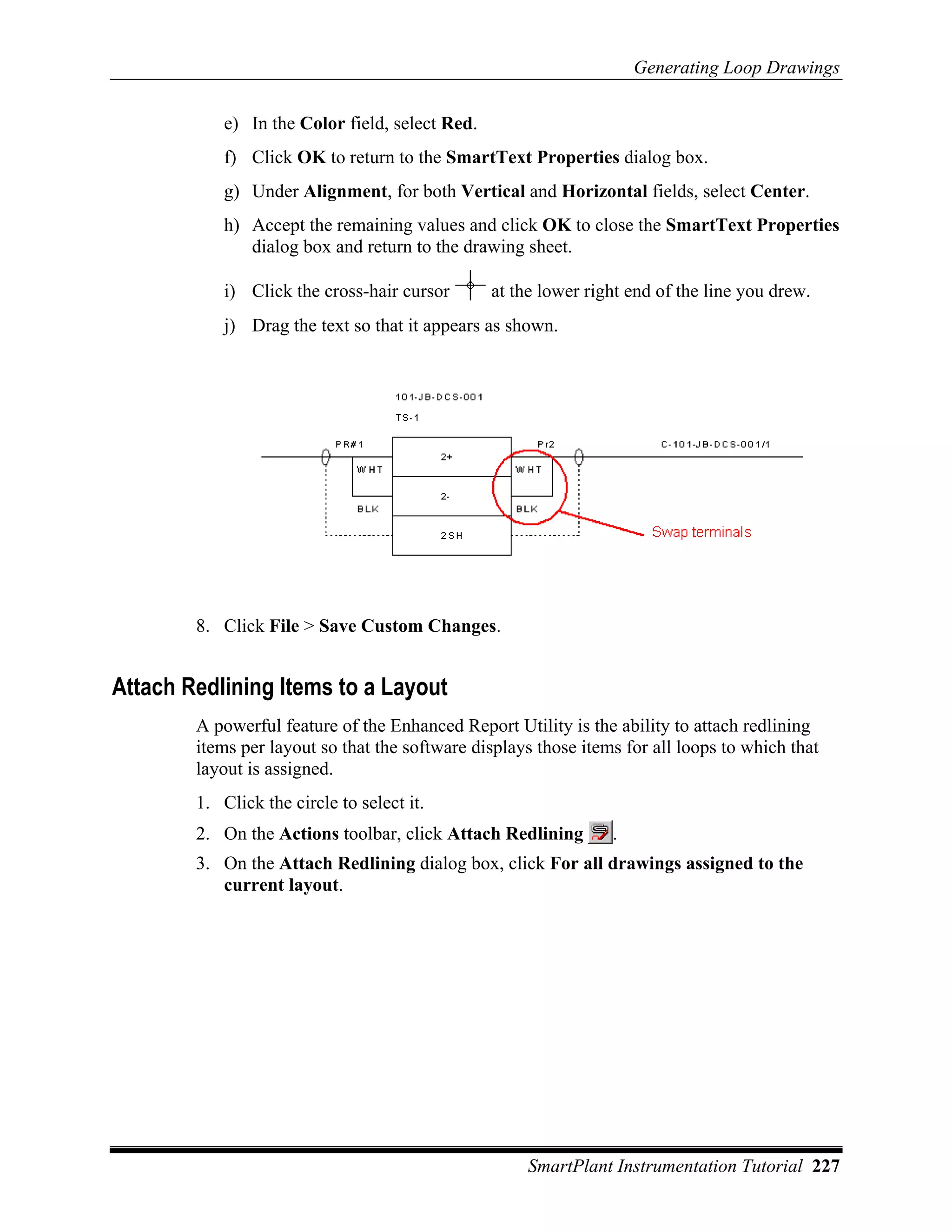Generating Loop Drawings

            e) In the Color field, select Red.
            f) Click OK to return to the SmartText Properties dialog box.
            g) Under Alignment, for both Vertical and Horizontal fields, select Center.
            h) Accept the remaining values and click OK to close the SmartText Properties
               dialog box and return to the drawing sheet.

            i) Click the cross-hair cursor       at the lower right end of the line you drew.
            j) Drag the text so that it appears as shown.




        8. Click File > Save Custom Changes.


Attach Redlining Items to a Layout
        A powerful feature of the Enhanced Report Utility is the ability to attach redlining
        items per layout so that the software displays those items for all loops to which that
        layout is assigned.
        1. Click the circle to select it.
        2. On the Actions toolbar, click Attach Redlining        .
        3. On the Attach Redlining dialog box, click For all drawings assigned to the
           current layout.




                                                      SmartPlant Instrumentation Tutorial 227
 