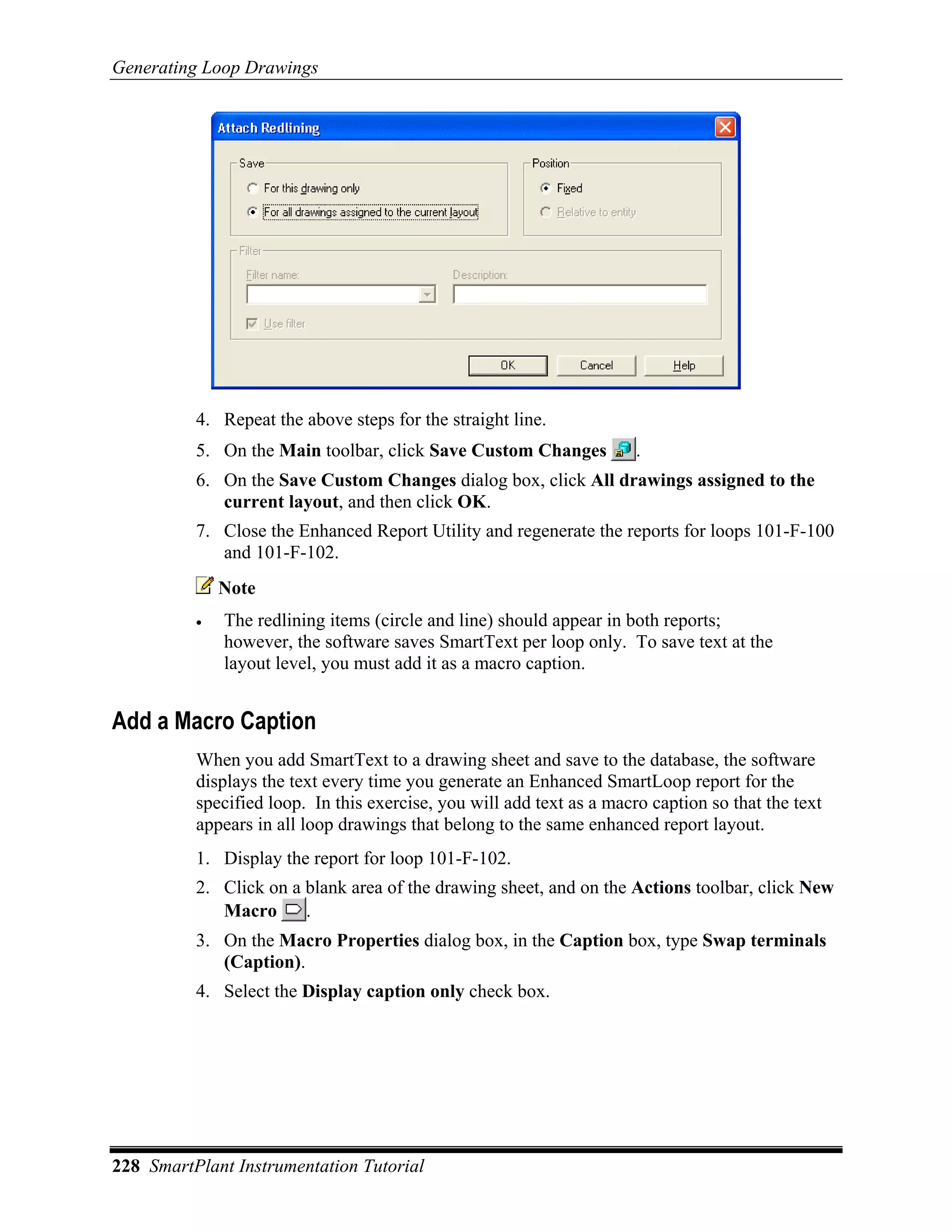 Generating Loop Drawings




          4. Repeat the above steps for the straight line.
          5. On the Main toolbar, click Save Custom Changes            .
          6. On the Save Custom Changes dialog box, click All drawings assigned to the
             current layout, and then click OK.
          7. Close the Enhanced Report Utility and regenerate the reports for loops 101-F-100
             and 101-F-102.
              Note
          •   The redlining items (circle and line) should appear in both reports;
              however, the software saves SmartText per loop only. To save text at the
              layout level, you must add it as a macro caption.


Add a Macro Caption
          When you add SmartText to a drawing sheet and save to the database, the software
          displays the text every time you generate an Enhanced SmartLoop report for the
          specified loop. In this exercise, you will add text as a macro caption so that the text
          appears in all loop drawings that belong to the same enhanced report layout.
          1. Display the report for loop 101-F-102.
          2. Click on a blank area of the drawing sheet, and on the Actions toolbar, click New
             Macro      .
          3. On the Macro Properties dialog box, in the Caption box, type Swap terminals
             (Caption).
          4. Select the Display caption only check box.




228 SmartPlant Instrumentation Tutorial
 