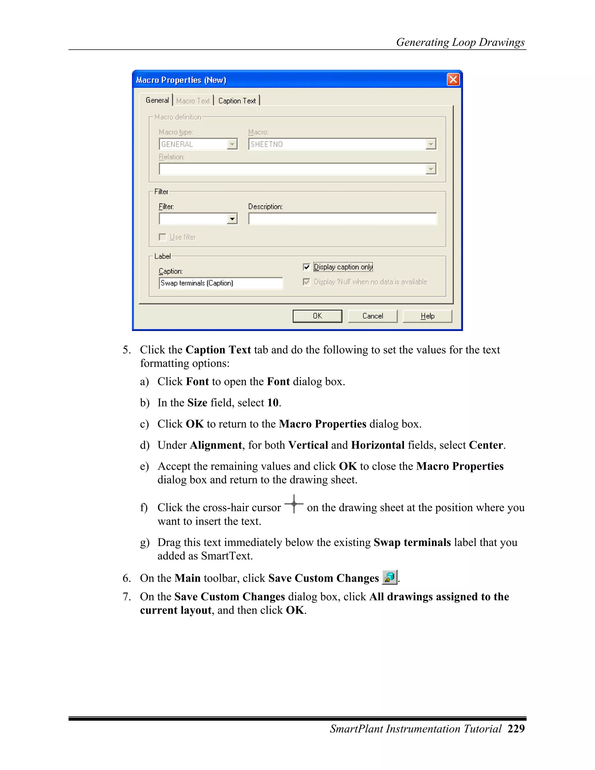 Generating Loop Drawings




5. Click the Caption Text tab and do the following to set the values for the text
   formatting options:
   a) Click Font to open the Font dialog box.
   b) In the Size field, select 10.
   c) Click OK to return to the Macro Properties dialog box.
   d) Under Alignment, for both Vertical and Horizontal fields, select Center.
   e) Accept the remaining values and click OK to close the Macro Properties
      dialog box and return to the drawing sheet.

   f) Click the cross-hair cursor      on the drawing sheet at the position where you
      want to insert the text.
   g) Drag this text immediately below the existing Swap terminals label that you
      added as SmartText.
6. On the Main toolbar, click Save Custom Changes         .
7. On the Save Custom Changes dialog box, click All drawings assigned to the
   current layout, and then click OK.




                                            SmartPlant Instrumentation Tutorial 229
 
