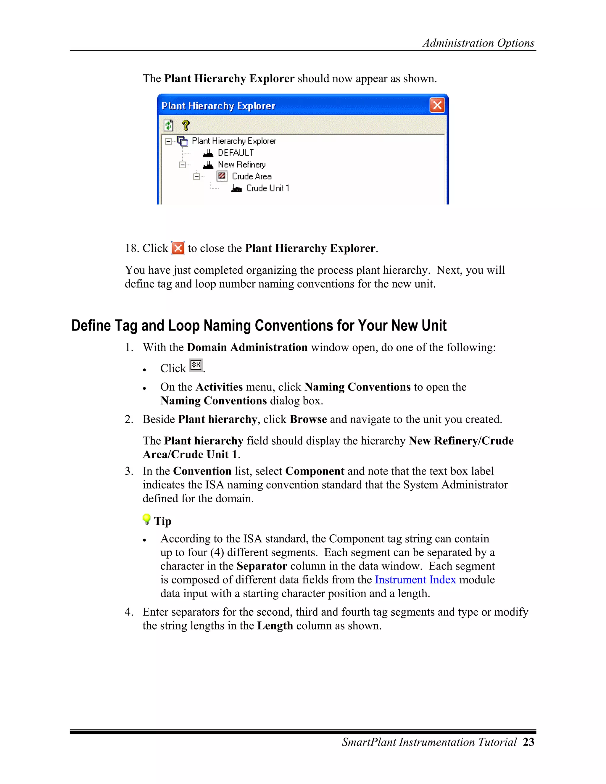 Administration Options

          The Plant Hierarchy Explorer should now appear as shown.




       18. Click       to close the Plant Hierarchy Explorer.
       You have just completed organizing the process plant hierarchy. Next, you will
       define tag and loop number naming conventions for the new unit.


Define Tag and Loop Naming Conventions for Your New Unit
       1. With the Domain Administration window open, do one of the following:
          •    Click     .
          •    On the Activities menu, click Naming Conventions to open the
               Naming Conventions dialog box.
       2. Beside Plant hierarchy, click Browse and navigate to the unit you created.
          The Plant hierarchy field should display the hierarchy New Refinery/Crude
          Area/Crude Unit 1.
       3. In the Convention list, select Component and note that the text box label
          indicates the ISA naming convention standard that the System Administrator
          defined for the domain.
              Tip
          •    According to the ISA standard, the Component tag string can contain
               up to four (4) different segments. Each segment can be separated by a
               character in the Separator column in the data window. Each segment
               is composed of different data fields from the Instrument Index module
               data input with a starting character position and a length.
       4. Enter separators for the second, third and fourth tag segments and type or modify
          the string lengths in the Length column as shown.




                                                     SmartPlant Instrumentation Tutorial 23
 