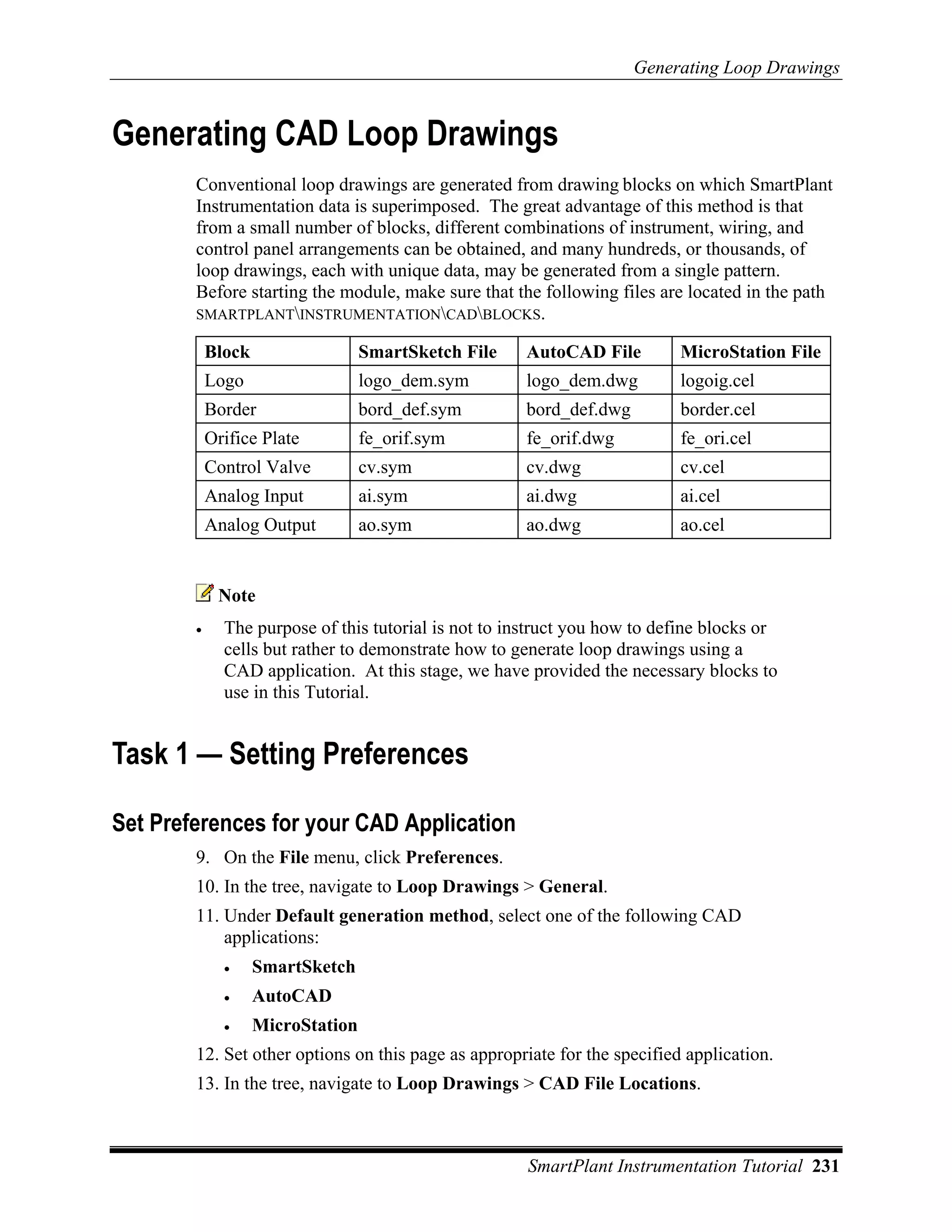Generating Loop Drawings


Generating CAD Loop Drawings
        Conventional loop drawings are generated from drawing blocks on which SmartPlant
        Instrumentation data is superimposed. The great advantage of this method is that
        from a small number of blocks, different combinations of instrument, wiring, and
        control panel arrangements can be obtained, and many hundreds, or thousands, of
        loop drawings, each with unique data, may be generated from a single pattern.
        Before starting the module, make sure that the following files are located in the path
        SMARTPLANTINSTRUMENTATIONCADBLOCKS.

            Block                  SmartSketch File   AutoCAD File         MicroStation File
            Logo                   logo_dem.sym       logo_dem.dwg         logoig.cel
            Border                 bord_def.sym       bord_def.dwg         border.cel
            Orifice Plate          fe_orif.sym        fe_orif.dwg          fe_ori.cel
            Control Valve          cv.sym             cv.dwg               cv.cel
            Analog Input           ai.sym             ai.dwg               ai.cel
            Analog Output          ao.sym             ao.dwg               ao.cel


             Note
        •     The purpose of this tutorial is not to instruct you how to define blocks or
              cells but rather to demonstrate how to generate loop drawings using a
              CAD application. At this stage, we have provided the necessary blocks to
              use in this Tutorial.


Task 1 — Setting Preferences

Set Preferences for your CAD Application
        9. On the File menu, click Preferences.
        10. In the tree, navigate to Loop Drawings > General.
        11. Under Default generation method, select one of the following CAD
            applications:
              •     SmartSketch
              •     AutoCAD
              •     MicroStation
        12. Set other options on this page as appropriate for the specified application.
        13. In the tree, navigate to Loop Drawings > CAD File Locations.



                                                       SmartPlant Instrumentation Tutorial 231
 