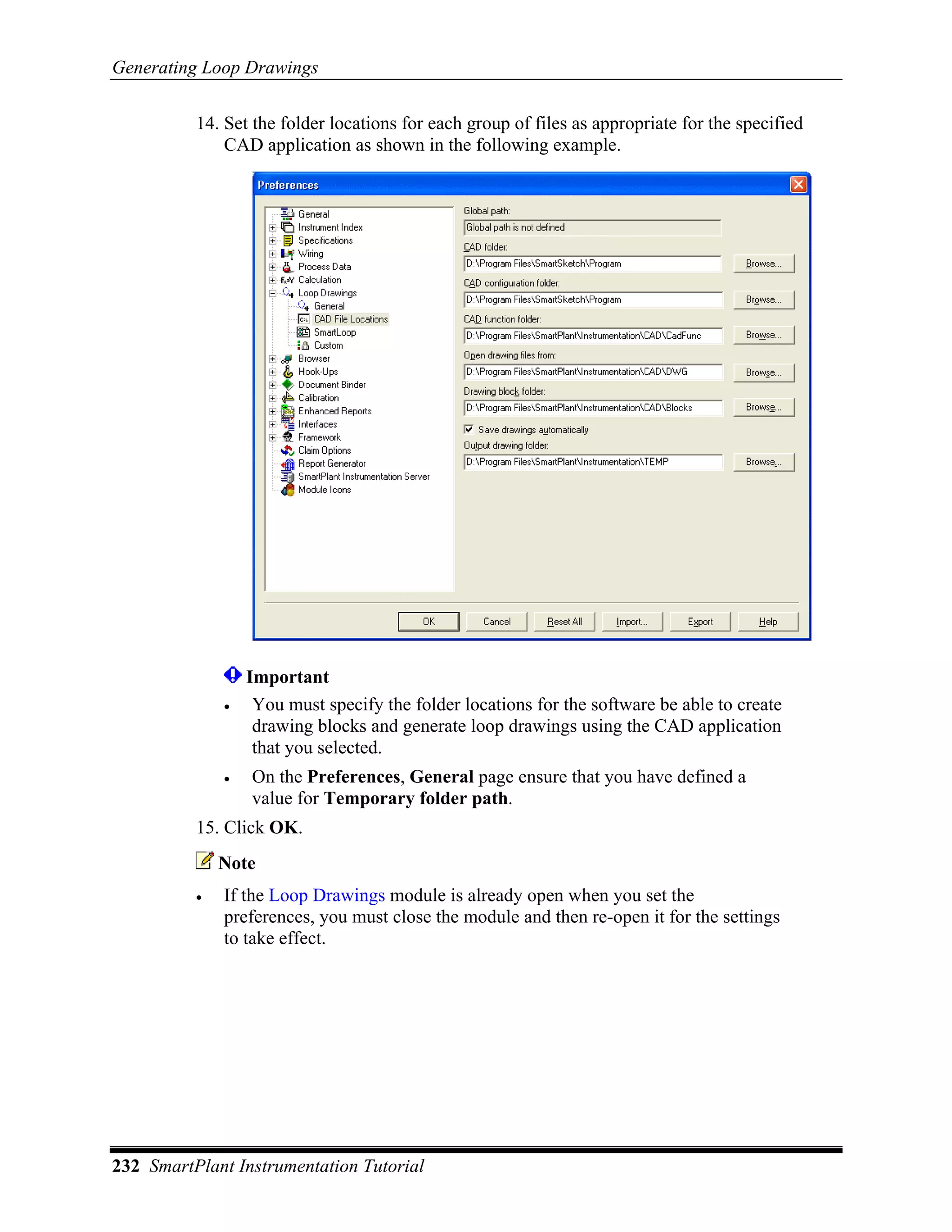 Generating Loop Drawings

          14. Set the folder locations for each group of files as appropriate for the specified
              CAD application as shown in the following example.




                  Important
              •    You must specify the folder locations for the software be able to create
                   drawing blocks and generate loop drawings using the CAD application
                   that you selected.
              •   On the Preferences, General page ensure that you have defined a
                  value for Temporary folder path.
          15. Click OK.
              Note
          •   If the Loop Drawings module is already open when you set the
              preferences, you must close the module and then re-open it for the settings
              to take effect.




232 SmartPlant Instrumentation Tutorial
 