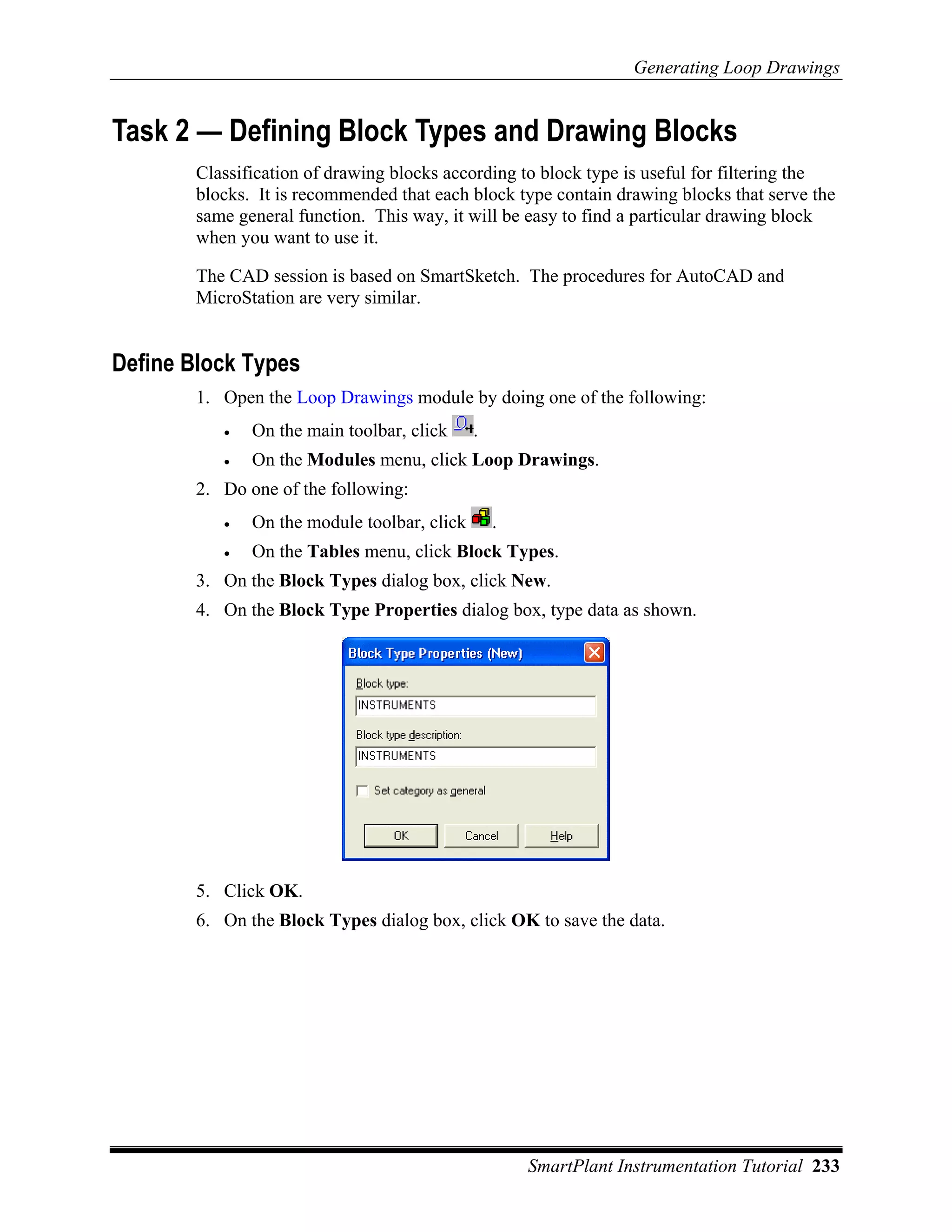 Generating Loop Drawings


Task 2 — Defining Block Types and Drawing Blocks
        Classification of drawing blocks according to block type is useful for filtering the
        blocks. It is recommended that each block type contain drawing blocks that serve the
        same general function. This way, it will be easy to find a particular drawing block
        when you want to use it.

        The CAD session is based on SmartSketch. The procedures for AutoCAD and
        MicroStation are very similar.


Define Block Types
        1. Open the Loop Drawings module by doing one of the following:
           •   On the main toolbar, click     .
           •   On the Modules menu, click Loop Drawings.
        2. Do one of the following:
           •   On the module toolbar, click       .
           •   On the Tables menu, click Block Types.
        3. On the Block Types dialog box, click New.
        4. On the Block Type Properties dialog box, type data as shown.




        5. Click OK.
        6. On the Block Types dialog box, click OK to save the data.




                                                      SmartPlant Instrumentation Tutorial 233
 