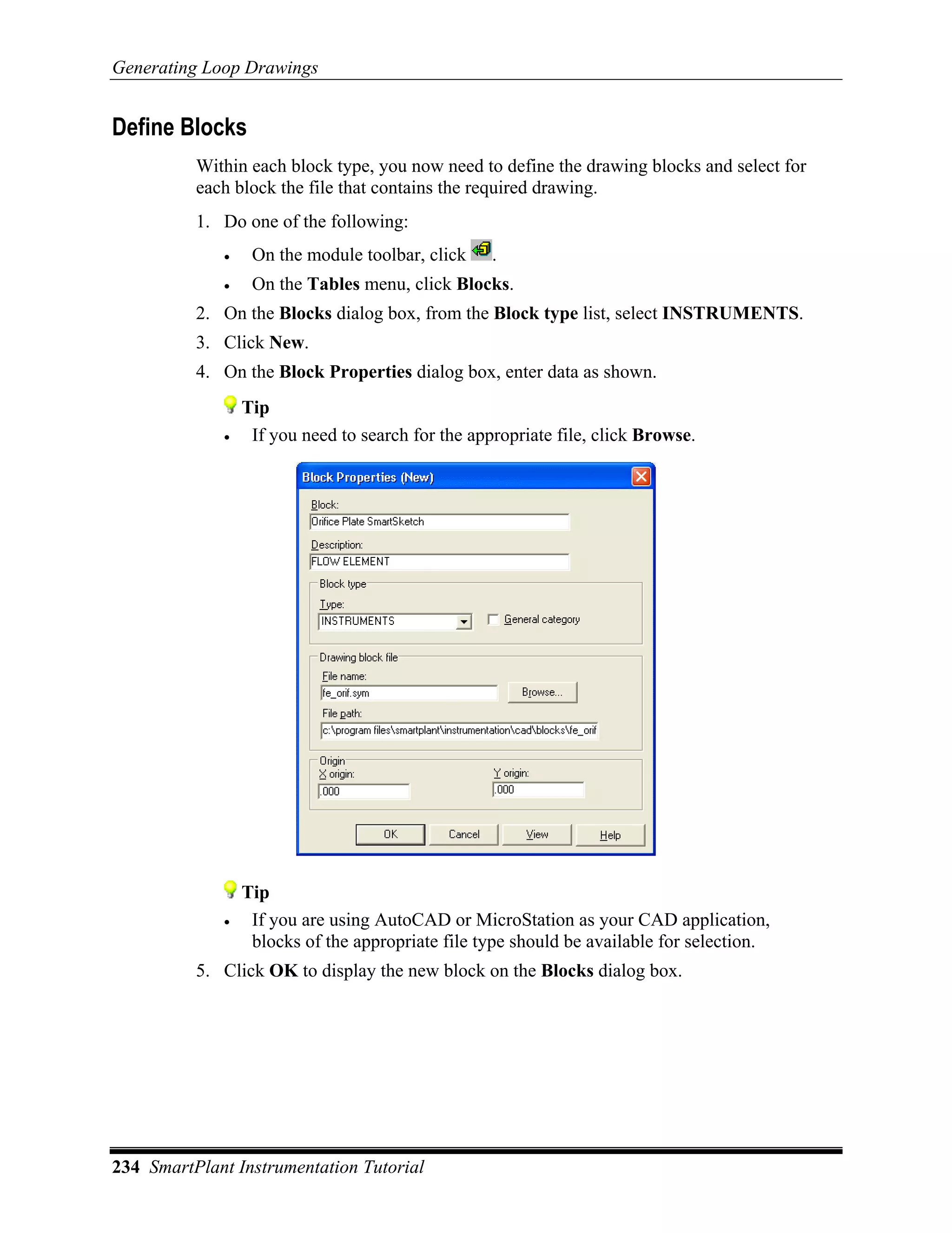 Generating Loop Drawings


Define Blocks
          Within each block type, you now need to define the drawing blocks and select for
          each block the file that contains the required drawing.
          1. Do one of the following:
             •    On the module toolbar, click     .
             •    On the Tables menu, click Blocks.
          2. On the Blocks dialog box, from the Block type list, select INSTRUMENTS.
          3. Click New.
          4. On the Block Properties dialog box, enter data as shown.
                 Tip
             •    If you need to search for the appropriate file, click Browse.




                 Tip
             •    If you are using AutoCAD or MicroStation as your CAD application,
                  blocks of the appropriate file type should be available for selection.
          5. Click OK to display the new block on the Blocks dialog box.




234 SmartPlant Instrumentation Tutorial
 