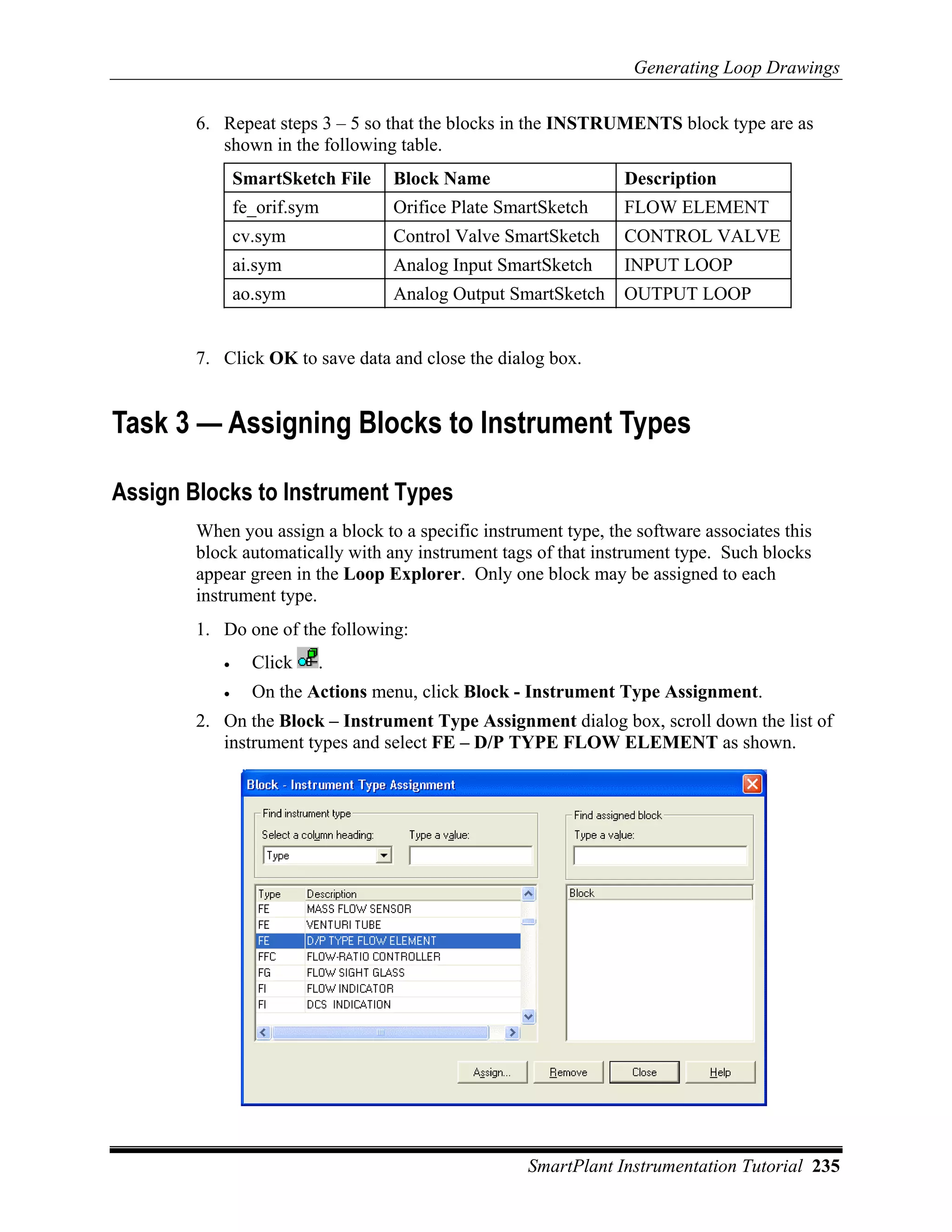 Generating Loop Drawings

        6. Repeat steps 3 – 5 so that the blocks in the INSTRUMENTS block type are as
           shown in the following table.
               SmartSketch File   Block Name                     Description
               fe_orif.sym        Orifice Plate SmartSketch      FLOW ELEMENT
               cv.sym             Control Valve SmartSketch      CONTROL VALVE
               ai.sym             Analog Input SmartSketch       INPUT LOOP
               ao.sym             Analog Output SmartSketch      OUTPUT LOOP


        7. Click OK to save data and close the dialog box.


Task 3 — Assigning Blocks to Instrument Types

Assign Blocks to Instrument Types
        When you assign a block to a specific instrument type, the software associates this
        block automatically with any instrument tags of that instrument type. Such blocks
        appear green in the Loop Explorer. Only one block may be assigned to each
        instrument type.
        1. Do one of the following:
           •     Click   .
           •     On the Actions menu, click Block - Instrument Type Assignment.
        2. On the Block – Instrument Type Assignment dialog box, scroll down the list of
           instrument types and select FE – D/P TYPE FLOW ELEMENT as shown.




                                                    SmartPlant Instrumentation Tutorial 235
 