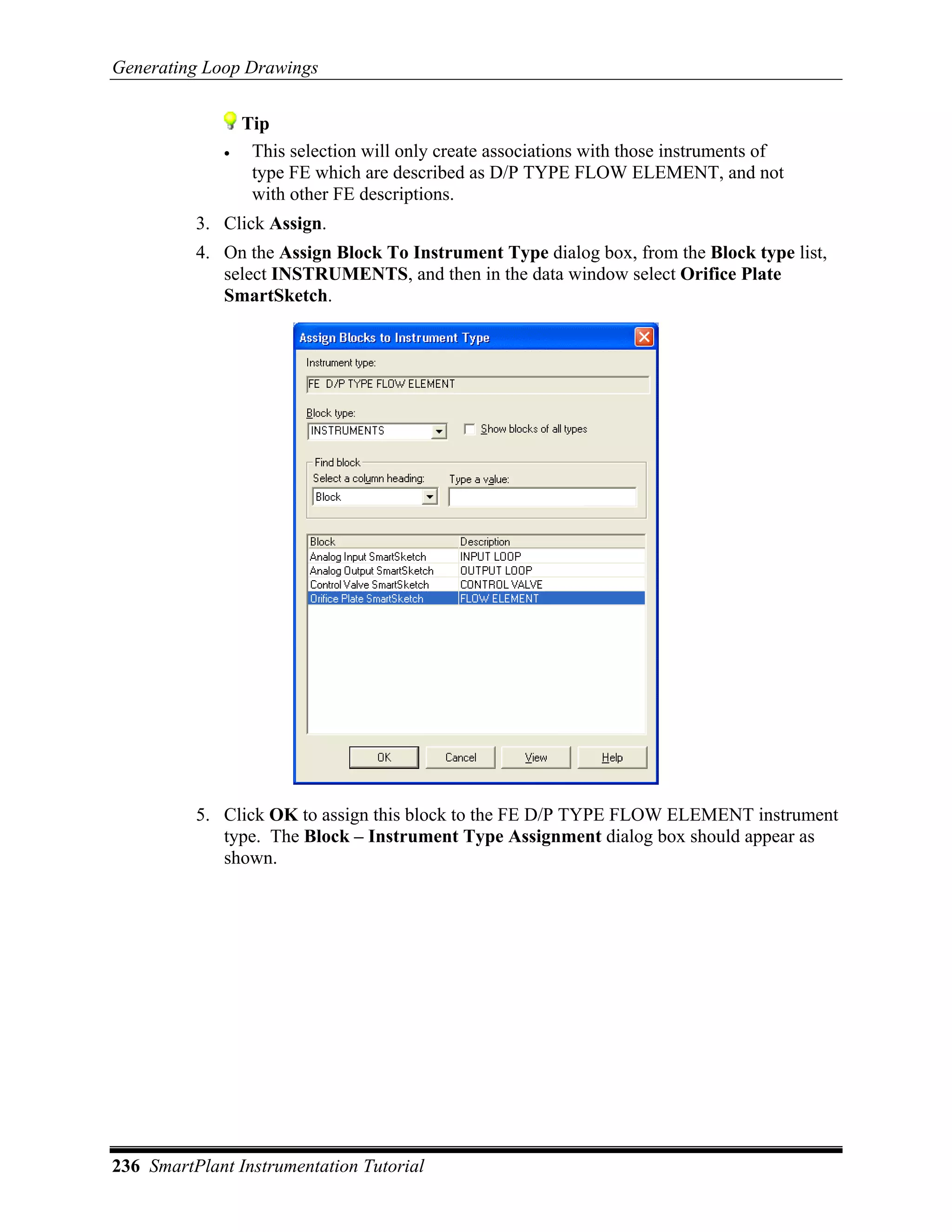 Generating Loop Drawings


                 Tip
             •    This selection will only create associations with those instruments of
                  type FE which are described as D/P TYPE FLOW ELEMENT, and not
                  with other FE descriptions.
          3. Click Assign.
          4. On the Assign Block To Instrument Type dialog box, from the Block type list,
             select INSTRUMENTS, and then in the data window select Orifice Plate
             SmartSketch.




          5. Click OK to assign this block to the FE D/P TYPE FLOW ELEMENT instrument
             type. The Block – Instrument Type Assignment dialog box should appear as
             shown.




236 SmartPlant Instrumentation Tutorial
 