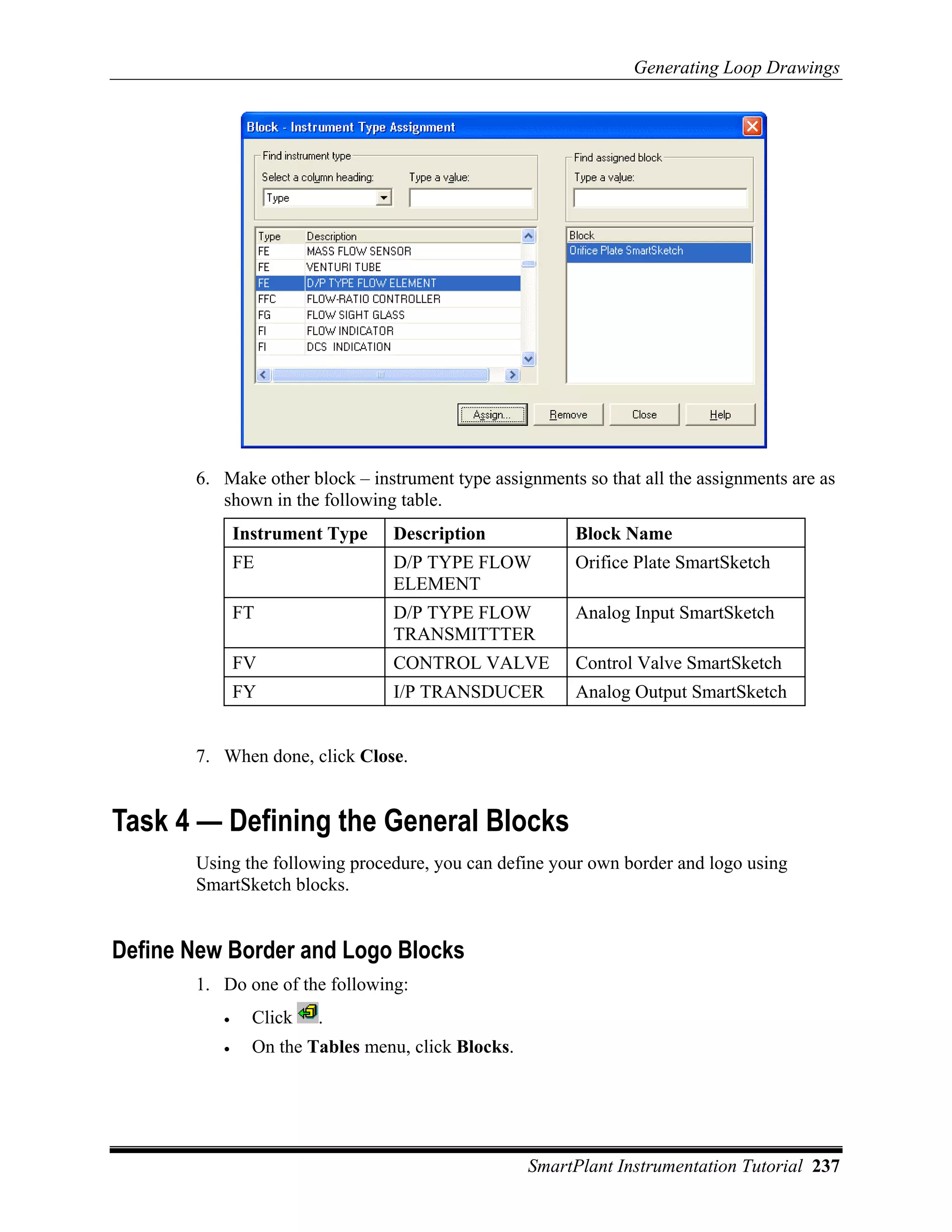 Generating Loop Drawings




       6. Make other block – instrument type assignments so that all the assignments are as
          shown in the following table.
              Instrument Type    Description             Block Name
              FE                 D/P TYPE FLOW           Orifice Plate SmartSketch
                                 ELEMENT
              FT                 D/P TYPE FLOW           Analog Input SmartSketch
                                 TRANSMITTTER
              FV                 CONTROL VALVE           Control Valve SmartSketch
              FY                 I/P TRANSDUCER          Analog Output SmartSketch


       7. When done, click Close.


Task 4 — Defining the General Blocks
       Using the following procedure, you can define your own border and logo using
       SmartSketch blocks.


Define New Border and Logo Blocks
       1. Do one of the following:
          •     Click   .
          •     On the Tables menu, click Blocks.




                                                    SmartPlant Instrumentation Tutorial 237
 