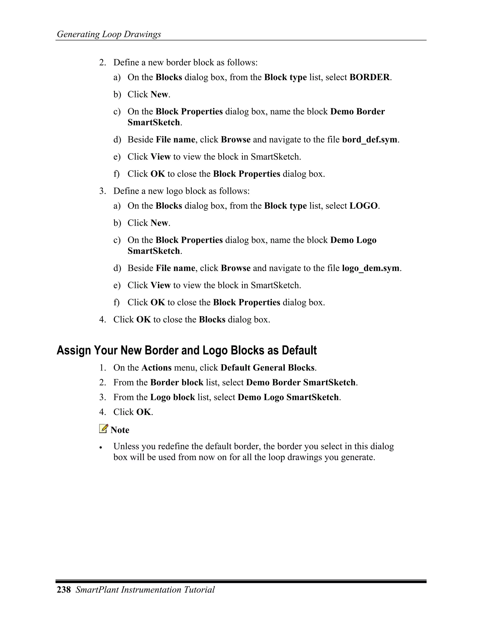 Generating Loop Drawings

          2. Define a new border block as follows:
              a) On the Blocks dialog box, from the Block type list, select BORDER.
              b) Click New.
              c) On the Block Properties dialog box, name the block Demo Border
                 SmartSketch.
              d) Beside File name, click Browse and navigate to the file bord_def.sym.
              e) Click View to view the block in SmartSketch.
              f) Click OK to close the Block Properties dialog box.
          3. Define a new logo block as follows:
              a) On the Blocks dialog box, from the Block type list, select LOGO.
              b) Click New.
              c) On the Block Properties dialog box, name the block Demo Logo
                 SmartSketch.
              d) Beside File name, click Browse and navigate to the file logo_dem.sym.
              e) Click View to view the block in SmartSketch.
              f) Click OK to close the Block Properties dialog box.
          4. Click OK to close the Blocks dialog box.


Assign Your New Border and Logo Blocks as Default
          1. On the Actions menu, click Default General Blocks.
          2. From the Border block list, select Demo Border SmartSketch.
          3. From the Logo block list, select Demo Logo SmartSketch.
          4. Click OK.
              Note
          •   Unless you redefine the default border, the border you select in this dialog
              box will be used from now on for all the loop drawings you generate.




238 SmartPlant Instrumentation Tutorial
 