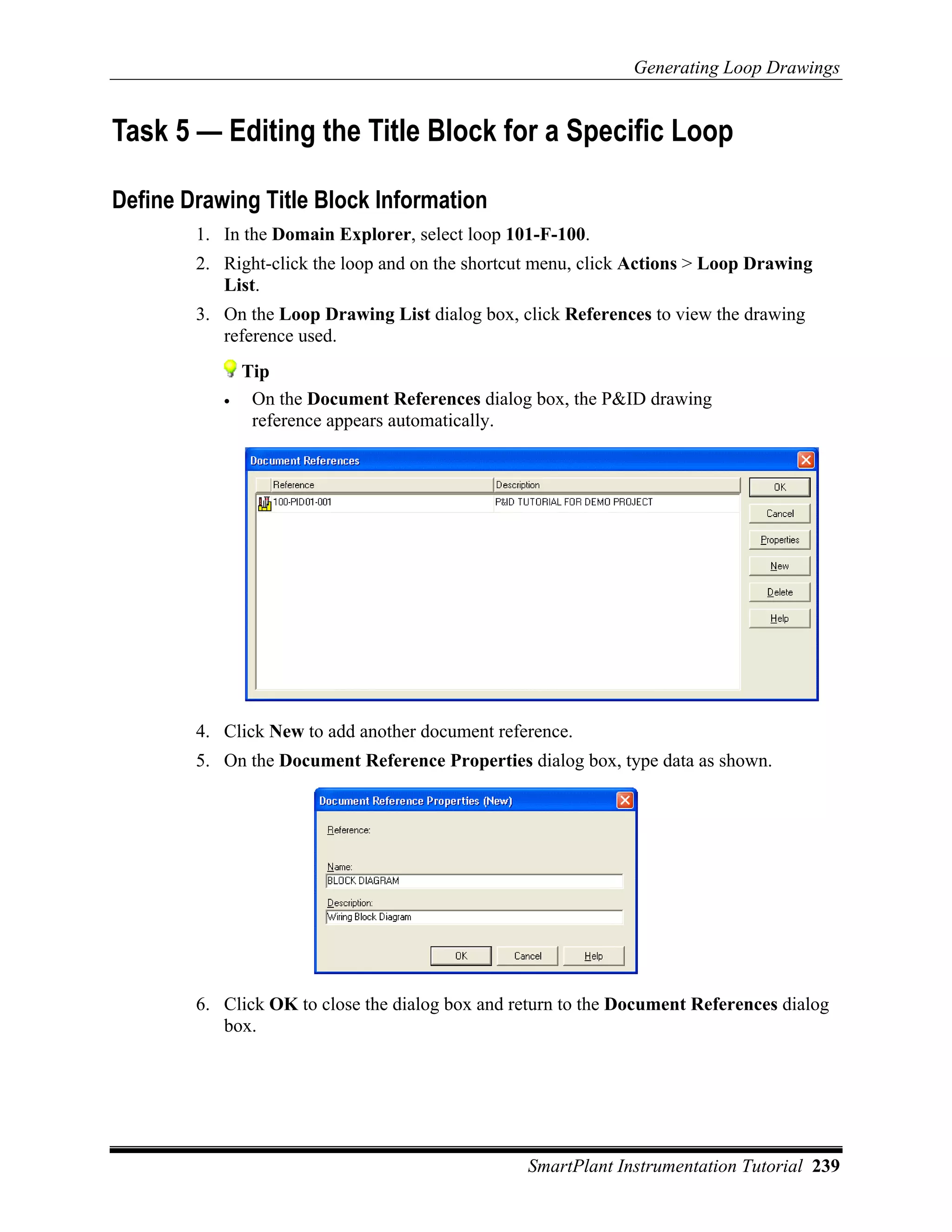 Generating Loop Drawings


Task 5 — Editing the Title Block for a Specific Loop

Define Drawing Title Block Information
        1. In the Domain Explorer, select loop 101-F-100.
        2. Right-click the loop and on the shortcut menu, click Actions > Loop Drawing
           List.
        3. On the Loop Drawing List dialog box, click References to view the drawing
           reference used.
               Tip
           •    On the Document References dialog box, the P&ID drawing
                reference appears automatically.




        4. Click New to add another document reference.
        5. On the Document Reference Properties dialog box, type data as shown.




        6. Click OK to close the dialog box and return to the Document References dialog
           box.




                                                 SmartPlant Instrumentation Tutorial 239
 