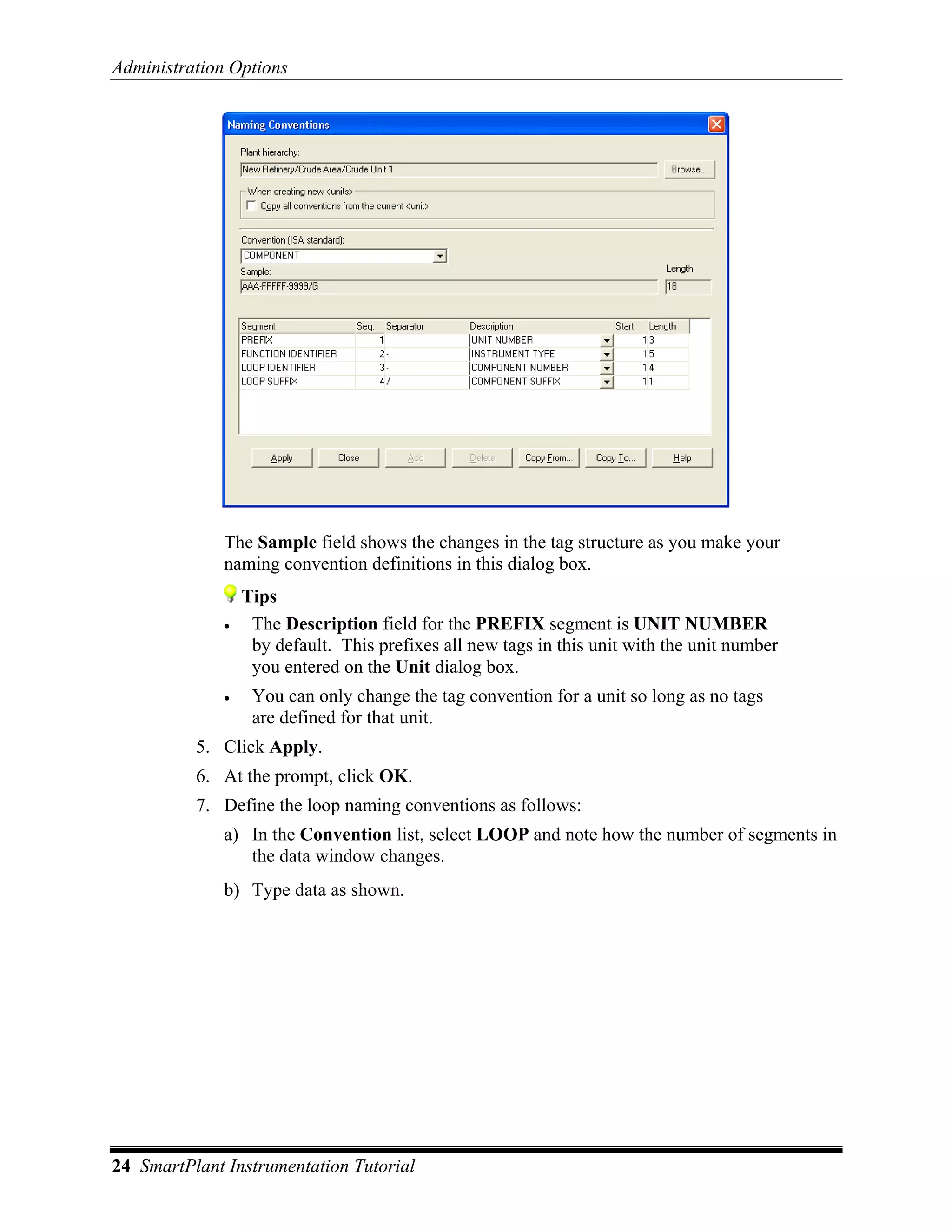 Administration Options




              The Sample field shows the changes in the tag structure as you make your
              naming convention definitions in this dialog box.
                  Tips
              •    The Description field for the PREFIX segment is UNIT NUMBER
                   by default. This prefixes all new tags in this unit with the unit number
                   you entered on the Unit dialog box.
              •    You can only change the tag convention for a unit so long as no tags
                   are defined for that unit.
          5. Click Apply.
          6. At the prompt, click OK.
          7. Define the loop naming conventions as follows:
              a) In the Convention list, select LOOP and note how the number of segments in
                 the data window changes.
              b) Type data as shown.




24 SmartPlant Instrumentation Tutorial
 