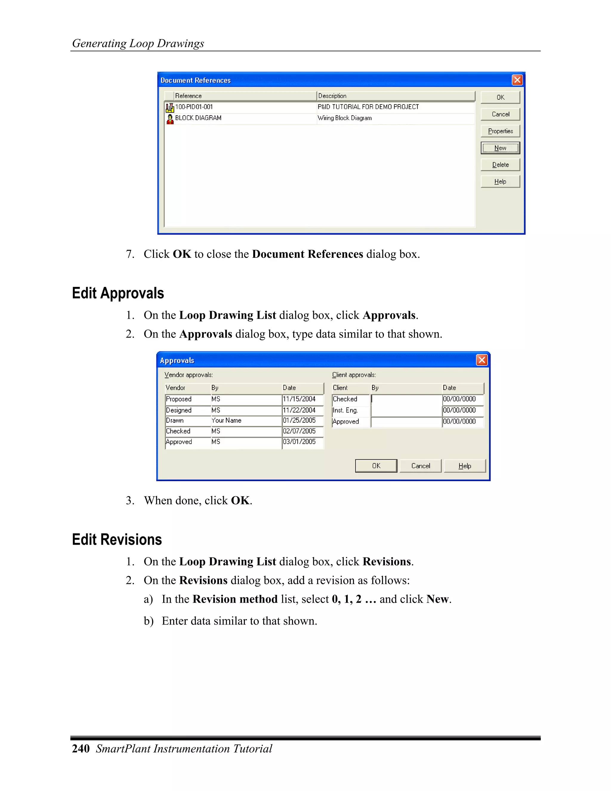 Generating Loop Drawings




          7. Click OK to close the Document References dialog box.


Edit Approvals
          1. On the Loop Drawing List dialog box, click Approvals.
          2. On the Approvals dialog box, type data similar to that shown.




          3. When done, click OK.


Edit Revisions
          1. On the Loop Drawing List dialog box, click Revisions.
          2. On the Revisions dialog box, add a revision as follows:
             a) In the Revision method list, select 0, 1, 2 … and click New.
             b) Enter data similar to that shown.




240 SmartPlant Instrumentation Tutorial
 