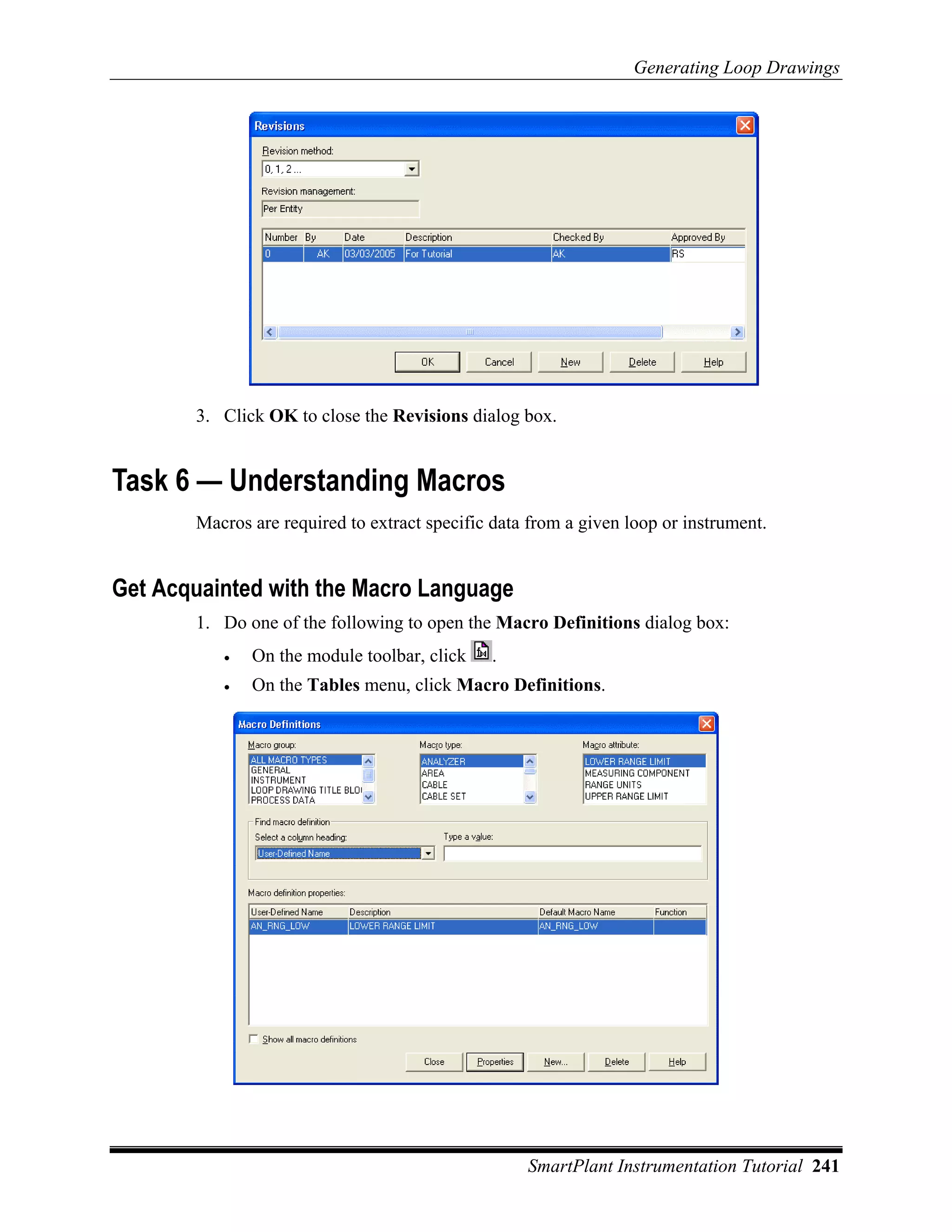 Generating Loop Drawings




       3. Click OK to close the Revisions dialog box.


Task 6 — Understanding Macros
       Macros are required to extract specific data from a given loop or instrument.


Get Acquainted with the Macro Language
       1. Do one of the following to open the Macro Definitions dialog box:
          •   On the module toolbar, click    .
          •   On the Tables menu, click Macro Definitions.




                                                   SmartPlant Instrumentation Tutorial 241
 