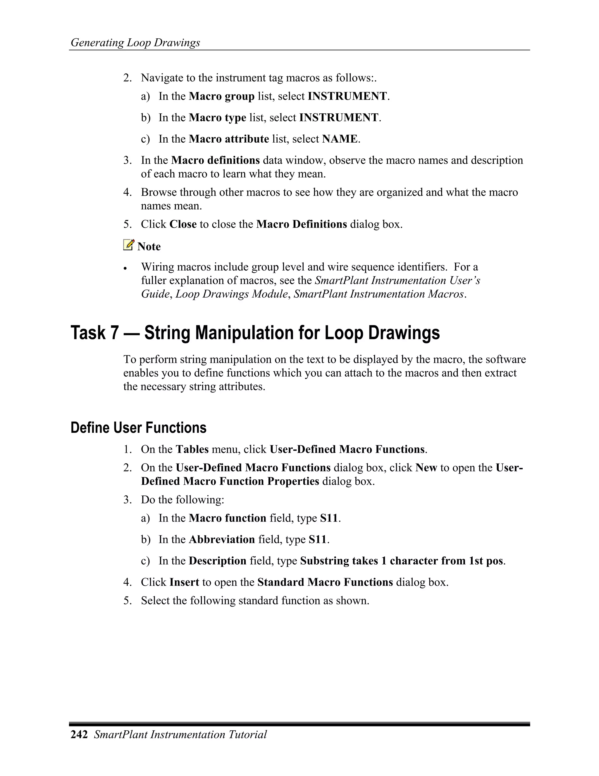 Generating Loop Drawings

          2. Navigate to the instrument tag macros as follows:.
              a) In the Macro group list, select INSTRUMENT.
              b) In the Macro type list, select INSTRUMENT.
              c) In the Macro attribute list, select NAME.
          3. In the Macro definitions data window, observe the macro names and description
             of each macro to learn what they mean.
          4. Browse through other macros to see how they are organized and what the macro
             names mean.
          5. Click Close to close the Macro Definitions dialog box.
              Note
          •   Wiring macros include group level and wire sequence identifiers. For a
              fuller explanation of macros, see the SmartPlant Instrumentation User’s
              Guide, Loop Drawings Module, SmartPlant Instrumentation Macros.


Task 7 — String Manipulation for Loop Drawings
          To perform string manipulation on the text to be displayed by the macro, the software
          enables you to define functions which you can attach to the macros and then extract
          the necessary string attributes.


Define User Functions
          1. On the Tables menu, click User-Defined Macro Functions.
          2. On the User-Defined Macro Functions dialog box, click New to open the User-
             Defined Macro Function Properties dialog box.
          3. Do the following:
              a) In the Macro function field, type S11.
              b) In the Abbreviation field, type S11.
              c) In the Description field, type Substring takes 1 character from 1st pos.
          4. Click Insert to open the Standard Macro Functions dialog box.
          5. Select the following standard function as shown.




242 SmartPlant Instrumentation Tutorial
 