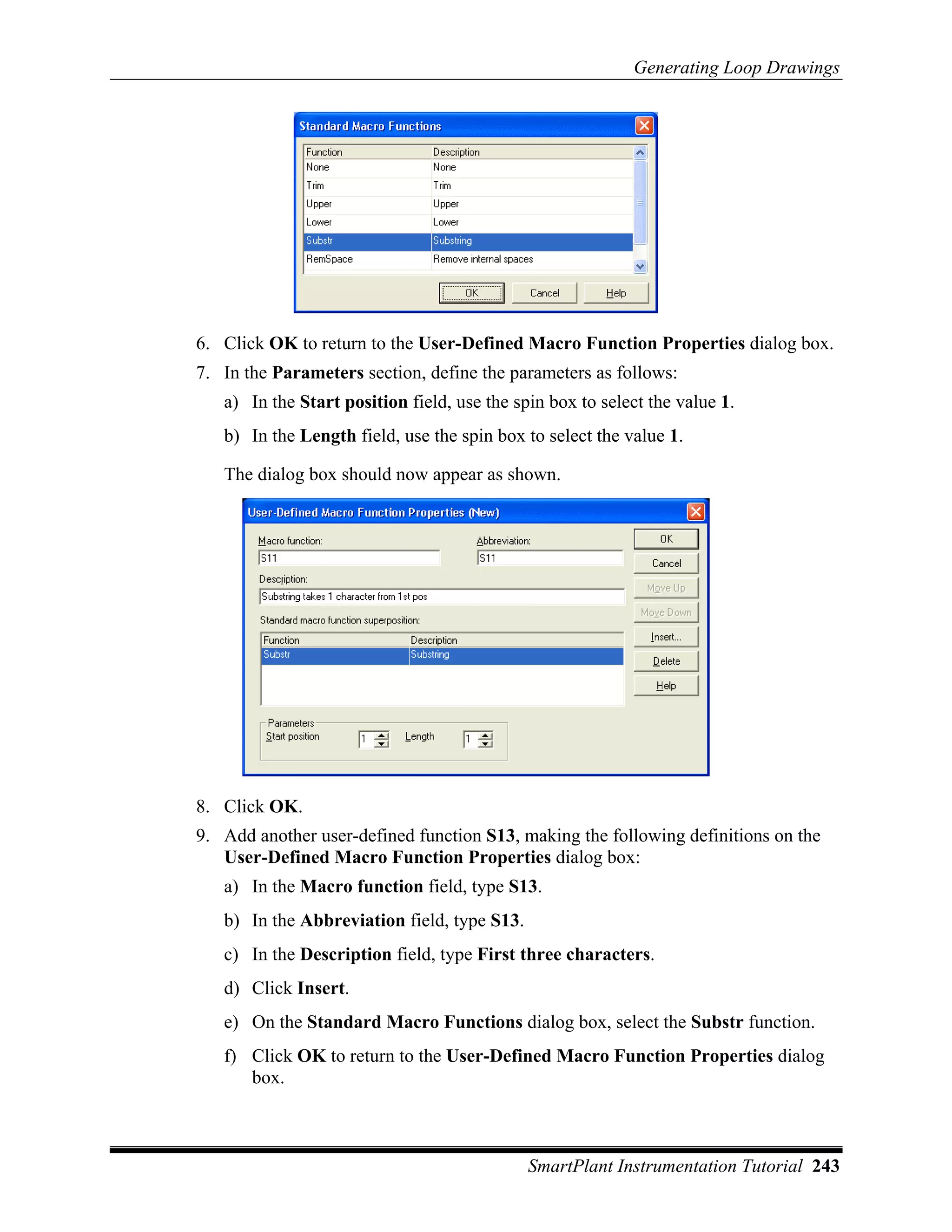 Generating Loop Drawings




6. Click OK to return to the User-Defined Macro Function Properties dialog box.
7. In the Parameters section, define the parameters as follows:
   a) In the Start position field, use the spin box to select the value 1.
   b) In the Length field, use the spin box to select the value 1.

   The dialog box should now appear as shown.




8. Click OK.
9. Add another user-defined function S13, making the following definitions on the
   User-Defined Macro Function Properties dialog box:
   a) In the Macro function field, type S13.
   b) In the Abbreviation field, type S13.
   c) In the Description field, type First three characters.
   d) Click Insert.
   e) On the Standard Macro Functions dialog box, select the Substr function.
   f) Click OK to return to the User-Defined Macro Function Properties dialog
      box.



                                             SmartPlant Instrumentation Tutorial 243
 