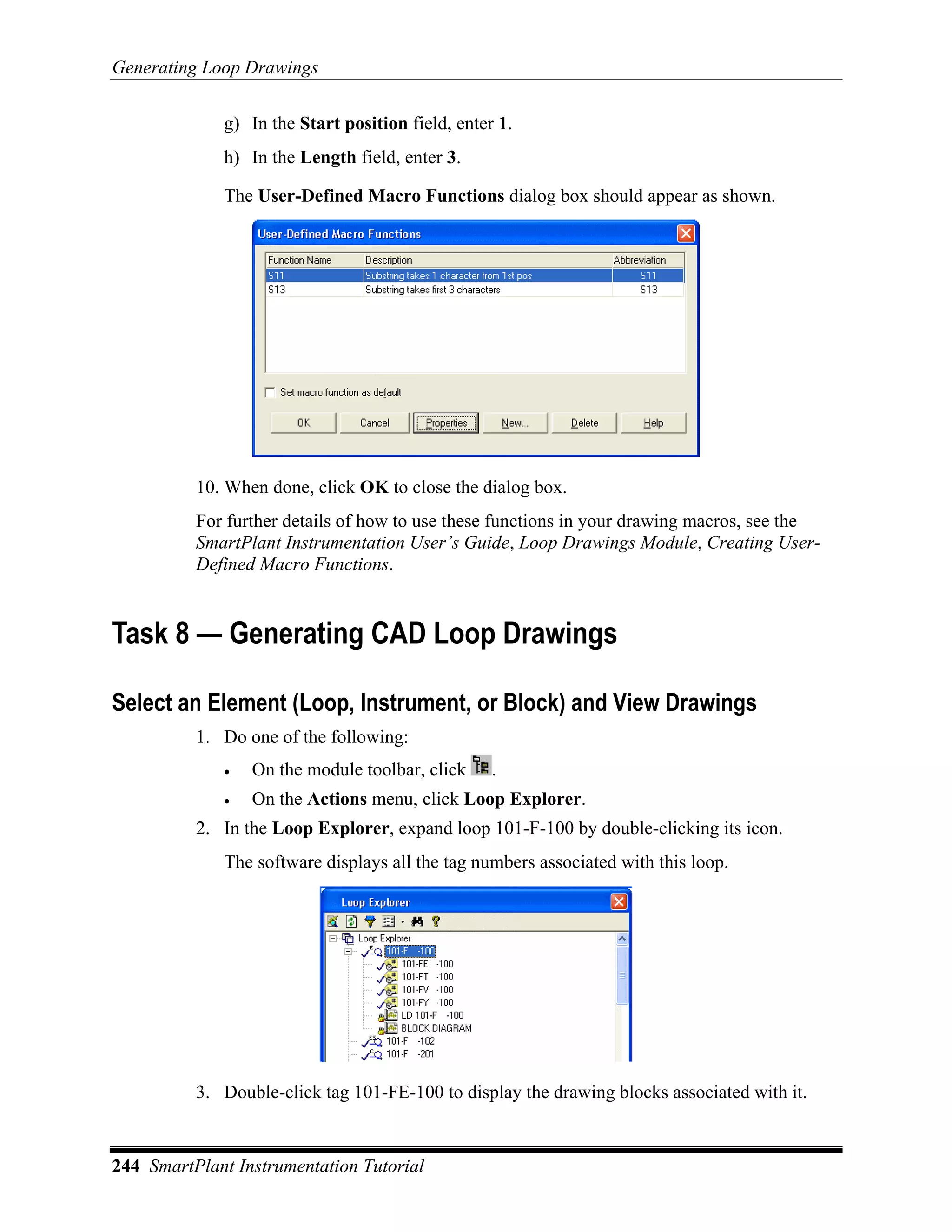 Generating Loop Drawings

             g) In the Start position field, enter 1.
             h) In the Length field, enter 3.

             The User-Defined Macro Functions dialog box should appear as shown.




          10. When done, click OK to close the dialog box.
          For further details of how to use these functions in your drawing macros, see the
          SmartPlant Instrumentation User’s Guide, Loop Drawings Module, Creating User-
          Defined Macro Functions.


Task 8 — Generating CAD Loop Drawings

Select an Element (Loop, Instrument, or Block) and View Drawings
          1. Do one of the following:
             •   On the module toolbar, click     .
             •   On the Actions menu, click Loop Explorer.
          2. In the Loop Explorer, expand loop 101-F-100 by double-clicking its icon.
             The software displays all the tag numbers associated with this loop.




          3. Double-click tag 101-FE-100 to display the drawing blocks associated with it.


244 SmartPlant Instrumentation Tutorial
 
