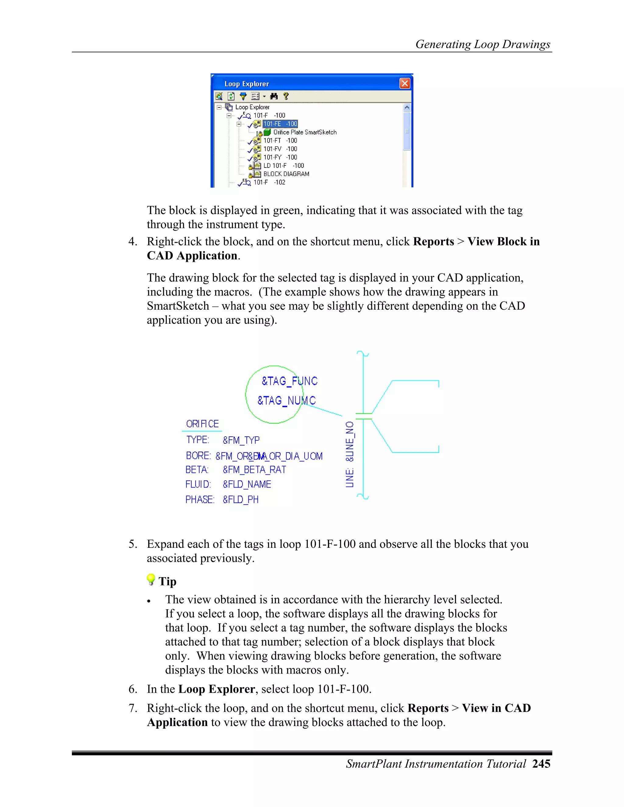 Generating Loop Drawings




   The block is displayed in green, indicating that it was associated with the tag
   through the instrument type.
4. Right-click the block, and on the shortcut menu, click Reports > View Block in
   CAD Application.
   The drawing block for the selected tag is displayed in your CAD application,
   including the macros. (The example shows how the drawing appears in
   SmartSketch – what you see may be slightly different depending on the CAD
   application you are using).




5. Expand each of the tags in loop 101-F-100 and observe all the blocks that you
   associated previously.
       Tip
   •    The view obtained is in accordance with the hierarchy level selected.
        If you select a loop, the software displays all the drawing blocks for
        that loop. If you select a tag number, the software displays the blocks
        attached to that tag number; selection of a block displays that block
        only. When viewing drawing blocks before generation, the software
        displays the blocks with macros only.
6. In the Loop Explorer, select loop 101-F-100.
7. Right-click the loop, and on the shortcut menu, click Reports > View in CAD
   Application to view the drawing blocks attached to the loop.


                                             SmartPlant Instrumentation Tutorial 245
 