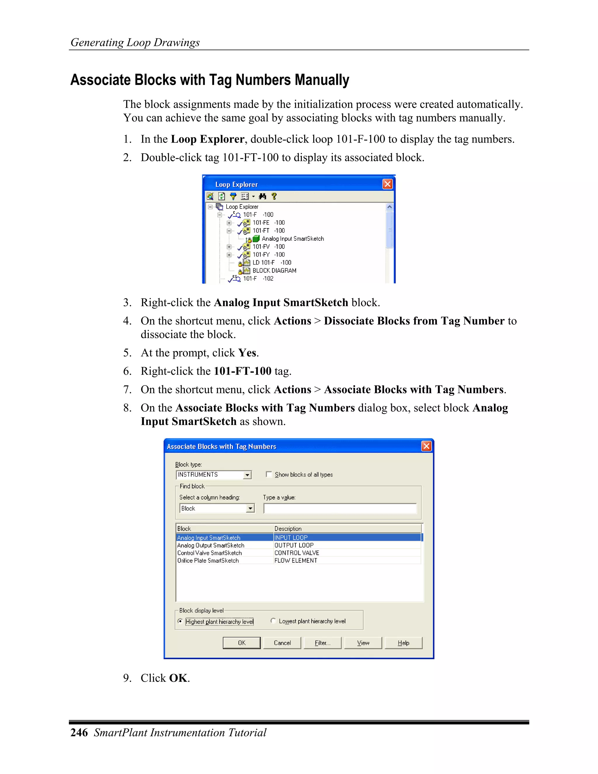 Generating Loop Drawings


Associate Blocks with Tag Numbers Manually
          The block assignments made by the initialization process were created automatically.
          You can achieve the same goal by associating blocks with tag numbers manually.
          1. In the Loop Explorer, double-click loop 101-F-100 to display the tag numbers.
          2. Double-click tag 101-FT-100 to display its associated block.




          3. Right-click the Analog Input SmartSketch block.
          4. On the shortcut menu, click Actions > Dissociate Blocks from Tag Number to
             dissociate the block.
          5. At the prompt, click Yes.
          6. Right-click the 101-FT-100 tag.
          7. On the shortcut menu, click Actions > Associate Blocks with Tag Numbers.
          8. On the Associate Blocks with Tag Numbers dialog box, select block Analog
             Input SmartSketch as shown.




          9. Click OK.



246 SmartPlant Instrumentation Tutorial
 