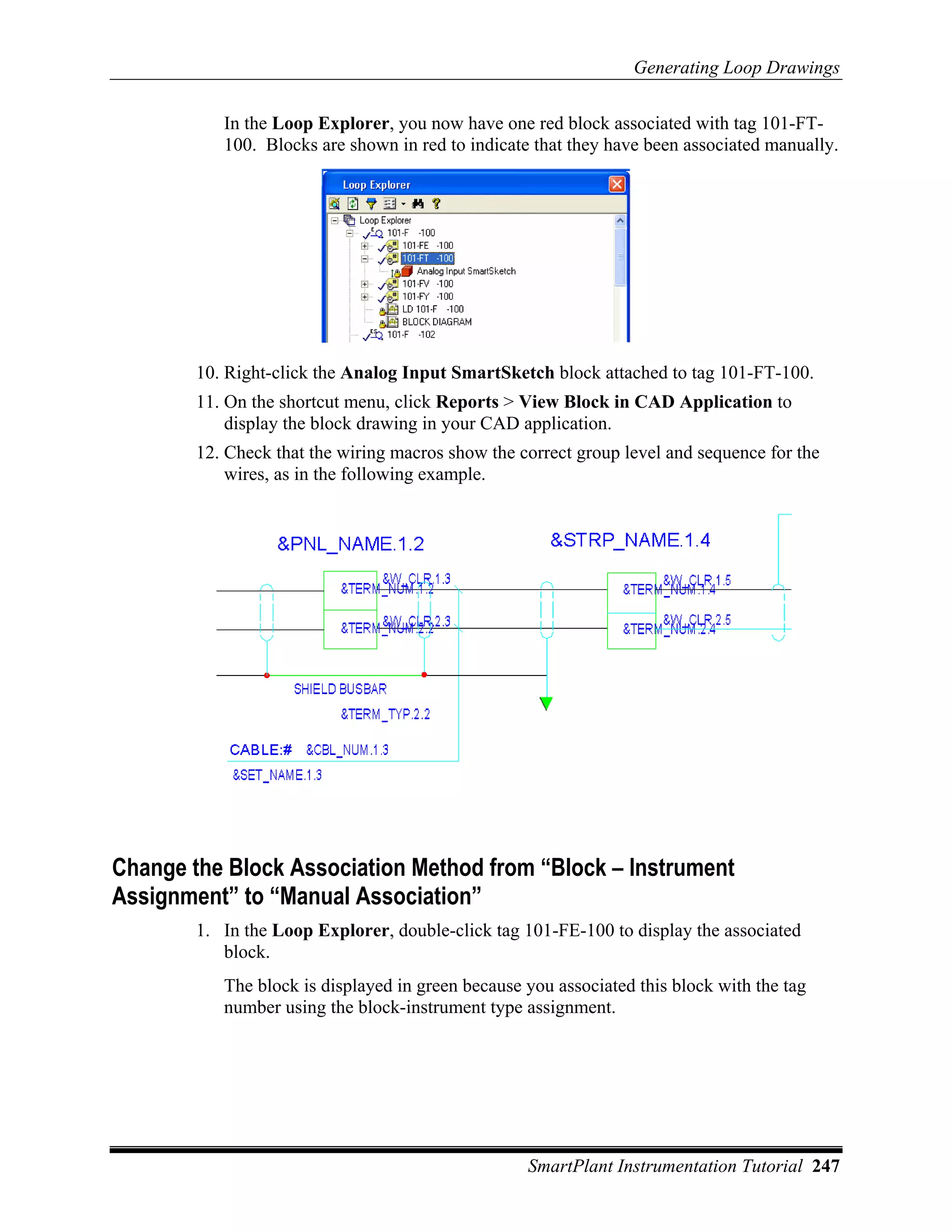 Generating Loop Drawings

           In the Loop Explorer, you now have one red block associated with tag 101-FT-
           100. Blocks are shown in red to indicate that they have been associated manually.




        10. Right-click the Analog Input SmartSketch block attached to tag 101-FT-100.
        11. On the shortcut menu, click Reports > View Block in CAD Application to
            display the block drawing in your CAD application.
        12. Check that the wiring macros show the correct group level and sequence for the
            wires, as in the following example.




Change the Block Association Method from “Block – Instrument
Assignment” to “Manual Association”
        1. In the Loop Explorer, double-click tag 101-FE-100 to display the associated
           block.
           The block is displayed in green because you associated this block with the tag
           number using the block-instrument type assignment.




                                                   SmartPlant Instrumentation Tutorial 247
 