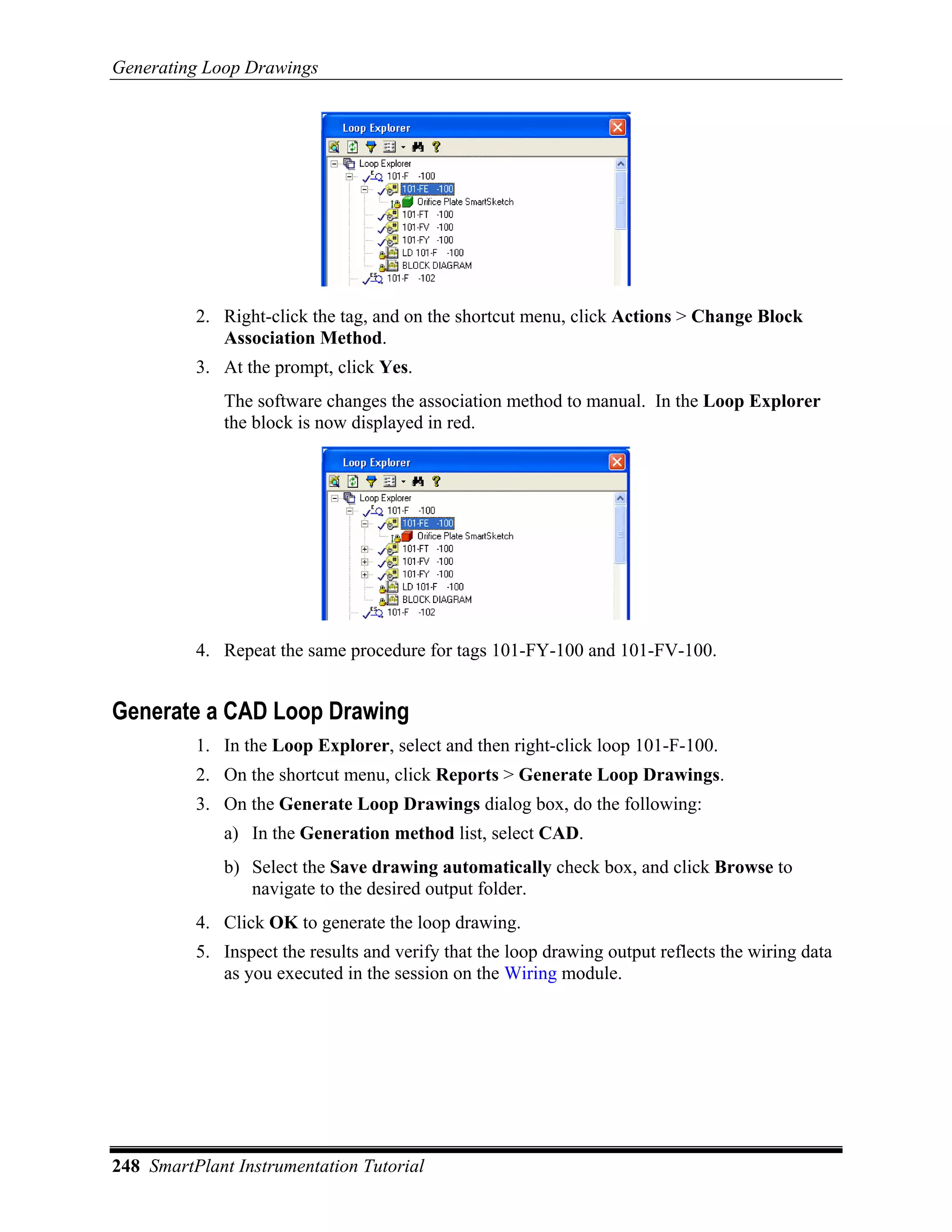 Generating Loop Drawings




          2. Right-click the tag, and on the shortcut menu, click Actions > Change Block
             Association Method.
          3. At the prompt, click Yes.
             The software changes the association method to manual. In the Loop Explorer
             the block is now displayed in red.




          4. Repeat the same procedure for tags 101-FY-100 and 101-FV-100.


Generate a CAD Loop Drawing
          1. In the Loop Explorer, select and then right-click loop 101-F-100.
          2. On the shortcut menu, click Reports > Generate Loop Drawings.
          3. On the Generate Loop Drawings dialog box, do the following:
             a) In the Generation method list, select CAD.
             b) Select the Save drawing automatically check box, and click Browse to
                navigate to the desired output folder.
          4. Click OK to generate the loop drawing.
          5. Inspect the results and verify that the loop drawing output reflects the wiring data
             as you executed in the session on the Wiring module.




248 SmartPlant Instrumentation Tutorial
 