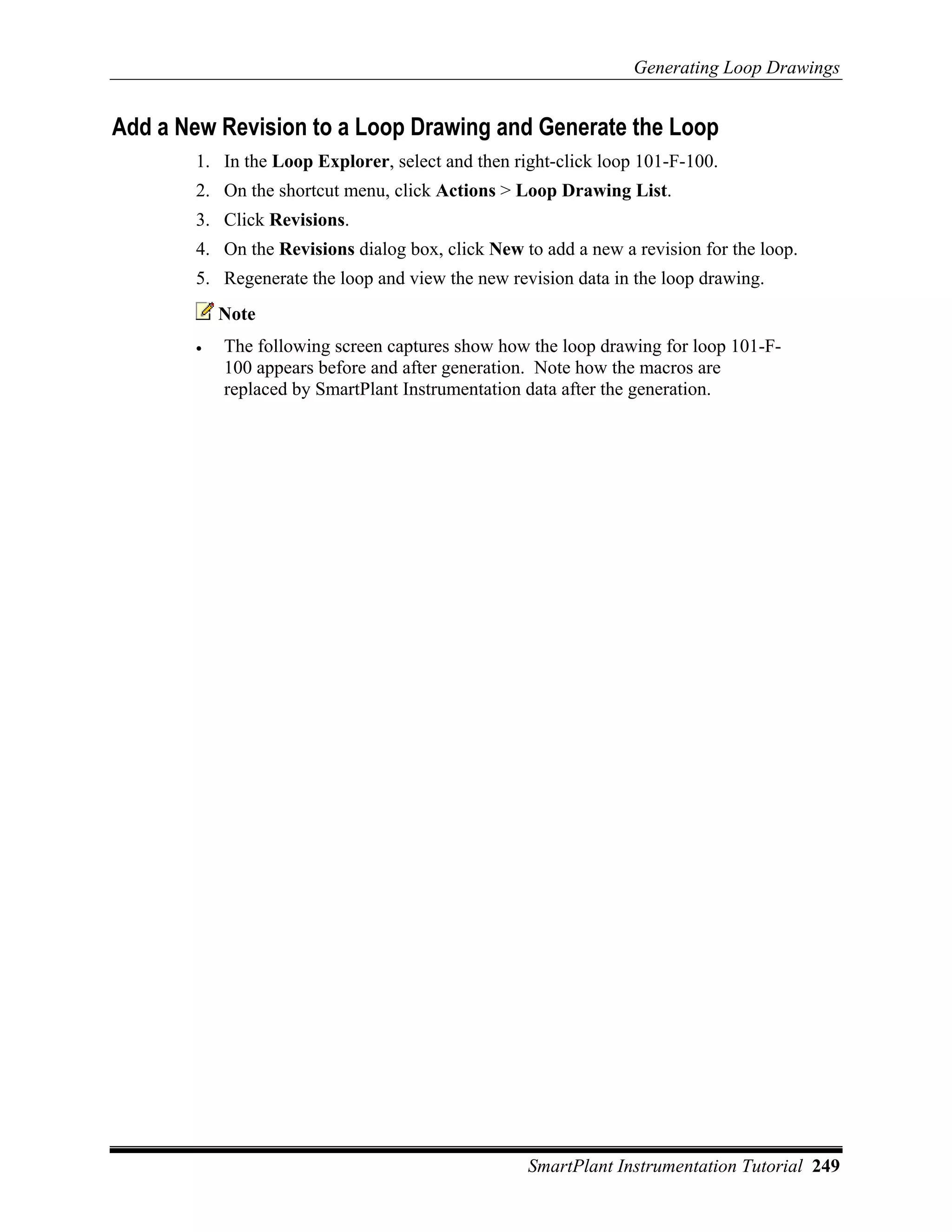 Generating Loop Drawings


Add a New Revision to a Loop Drawing and Generate the Loop
        1. In the Loop Explorer, select and then right-click loop 101-F-100.
        2. On the shortcut menu, click Actions > Loop Drawing List.
        3. Click Revisions.
        4. On the Revisions dialog box, click New to add a new a revision for the loop.
        5. Regenerate the loop and view the new revision data in the loop drawing.
            Note
        •   The following screen captures show how the loop drawing for loop 101-F-
            100 appears before and after generation. Note how the macros are
            replaced by SmartPlant Instrumentation data after the generation.




                                                   SmartPlant Instrumentation Tutorial 249
 