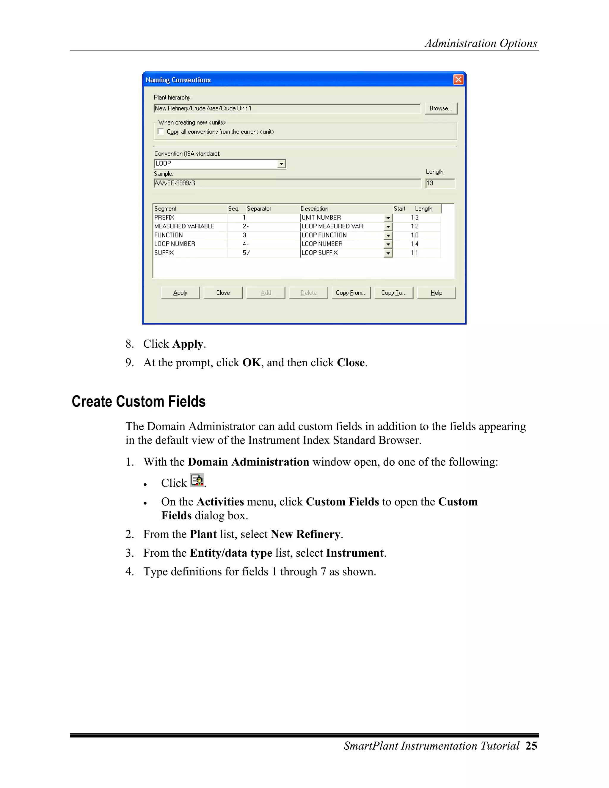 Administration Options




        8. Click Apply.
        9. At the prompt, click OK, and then click Close.


Create Custom Fields
        The Domain Administrator can add custom fields in addition to the fields appearing
        in the default view of the Instrument Index Standard Browser.
        1. With the Domain Administration window open, do one of the following:
           •   Click    .
           •   On the Activities menu, click Custom Fields to open the Custom
               Fields dialog box.
        2. From the Plant list, select New Refinery.
        3. From the Entity/data type list, select Instrument.
        4. Type definitions for fields 1 through 7 as shown.




                                                       SmartPlant Instrumentation Tutorial 25
 