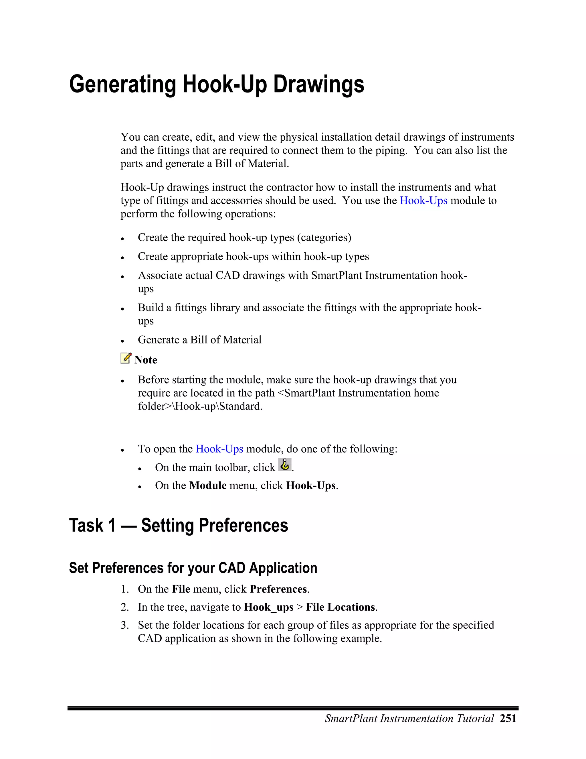 Generating Hook-Up Drawings
        You can create, edit, and view the physical installation detail drawings of instruments
        and the fittings that are required to connect them to the piping. You can also list the
        parts and generate a Bill of Material.

        Hook-Up drawings instruct the contractor how to install the instruments and what
        type of fittings and accessories should be used. You use the Hook-Ups module to
        perform the following operations:

        •   Create the required hook-up types (categories)
        •   Create appropriate hook-ups within hook-up types
        •   Associate actual CAD drawings with SmartPlant Instrumentation hook-
            ups
        •   Build a fittings library and associate the fittings with the appropriate hook-
            ups
        •   Generate a Bill of Material
            Note
        •   Before starting the module, make sure the hook-up drawings that you
            require are located in the path <SmartPlant Instrumentation home
            folder>Hook-upStandard.


        •   To open the Hook-Ups module, do one of the following:
            •   On the main toolbar, click    .
            •   On the Module menu, click Hook-Ups.


Task 1 — Setting Preferences

Set Preferences for your CAD Application
        1. On the File menu, click Preferences.
        2. In the tree, navigate to Hook_ups > File Locations.
        3. Set the folder locations for each group of files as appropriate for the specified
           CAD application as shown in the following example.




                                                      SmartPlant Instrumentation Tutorial 251
 