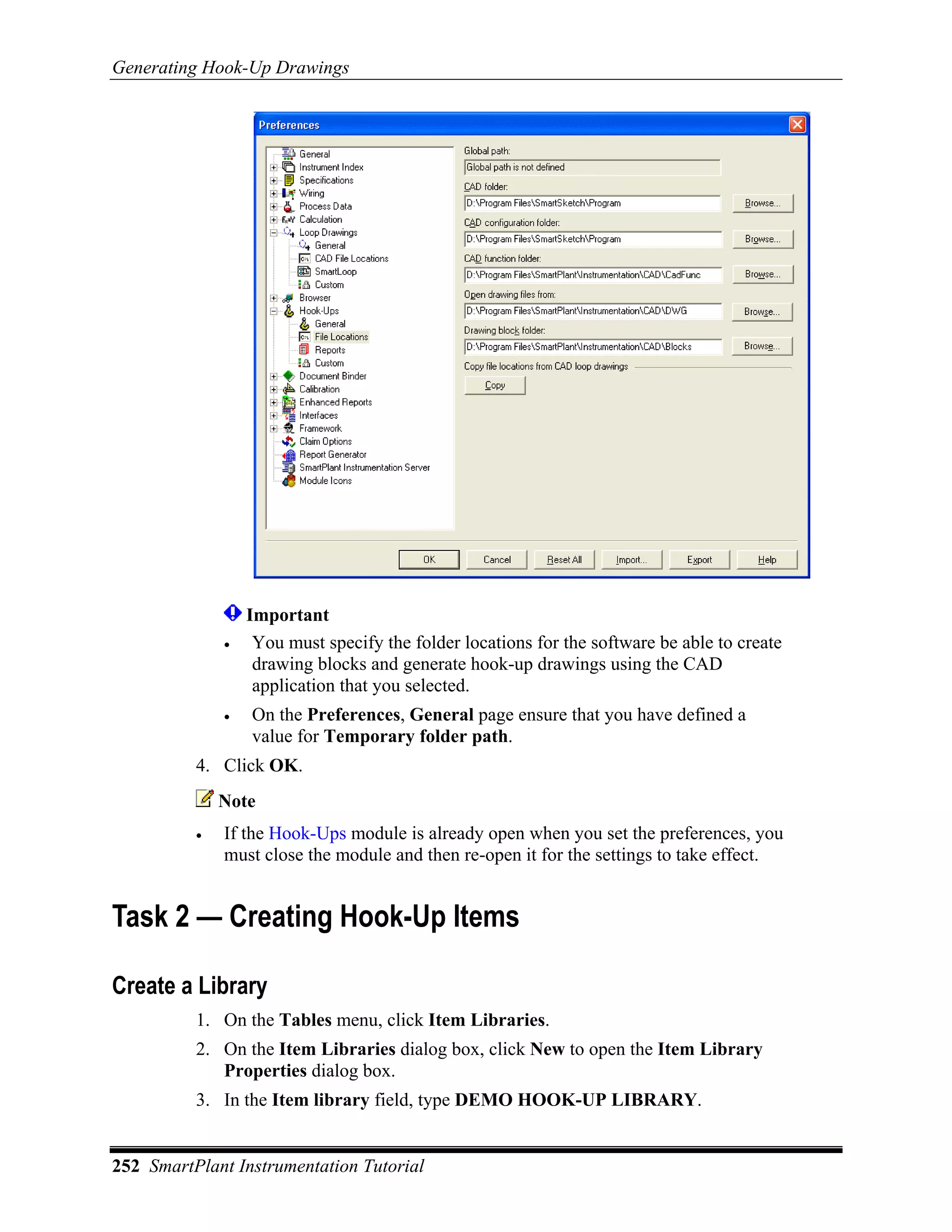 Generating Hook-Up Drawings




                  Important
              •    You must specify the folder locations for the software be able to create
                   drawing blocks and generate hook-up drawings using the CAD
                   application that you selected.
              •   On the Preferences, General page ensure that you have defined a
                  value for Temporary folder path.
          4. Click OK.
              Note
          •   If the Hook-Ups module is already open when you set the preferences, you
              must close the module and then re-open it for the settings to take effect.


Task 2 — Creating Hook-Up Items

Create a Library
          1. On the Tables menu, click Item Libraries.
          2. On the Item Libraries dialog box, click New to open the Item Library
             Properties dialog box.
          3. In the Item library field, type DEMO HOOK-UP LIBRARY.


252 SmartPlant Instrumentation Tutorial
 
