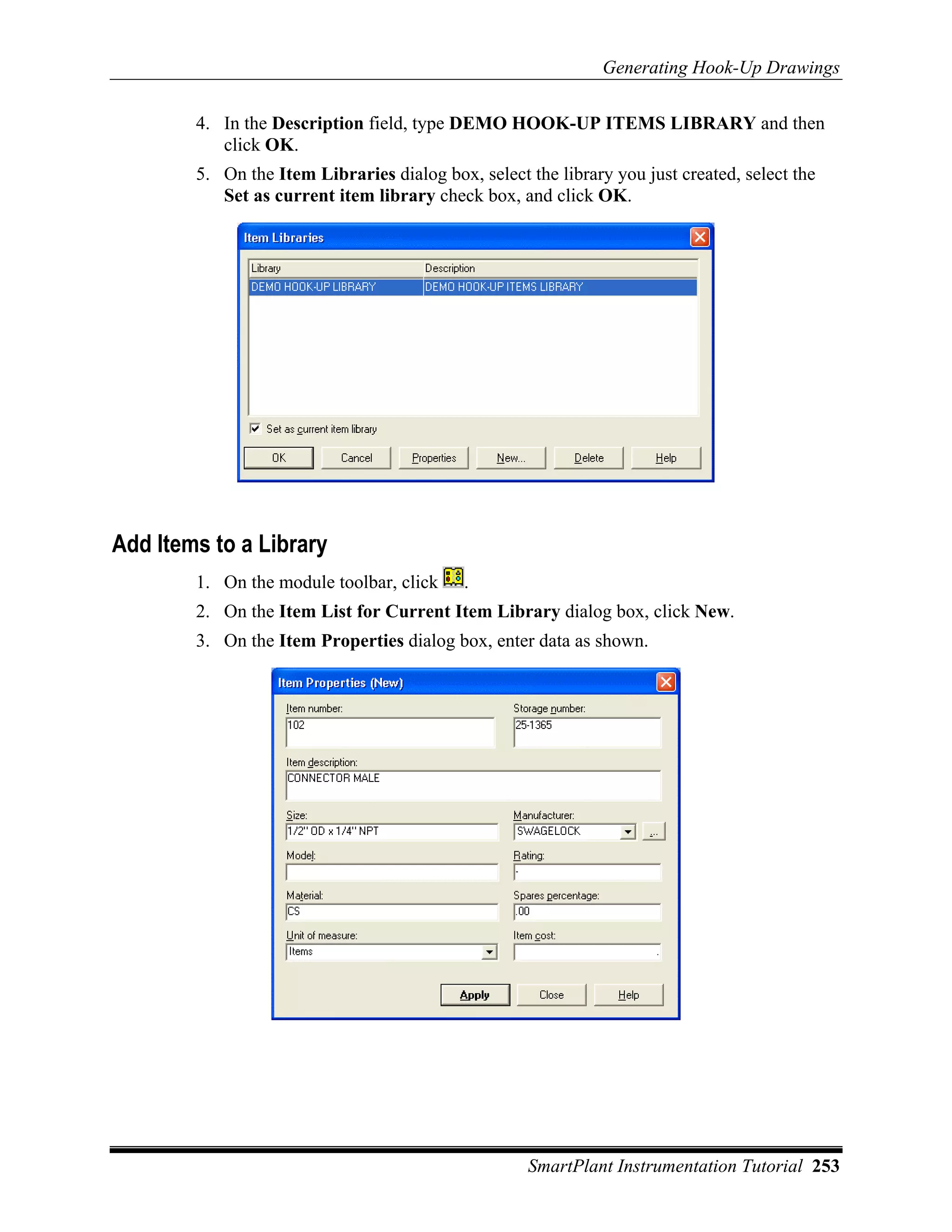 Generating Hook-Up Drawings

        4. In the Description field, type DEMO HOOK-UP ITEMS LIBRARY and then
           click OK.
        5. On the Item Libraries dialog box, select the library you just created, select the
           Set as current item library check box, and click OK.




Add Items to a Library
        1. On the module toolbar, click     .
        2. On the Item List for Current Item Library dialog box, click New.
        3. On the Item Properties dialog box, enter data as shown.




                                                     SmartPlant Instrumentation Tutorial 253
 