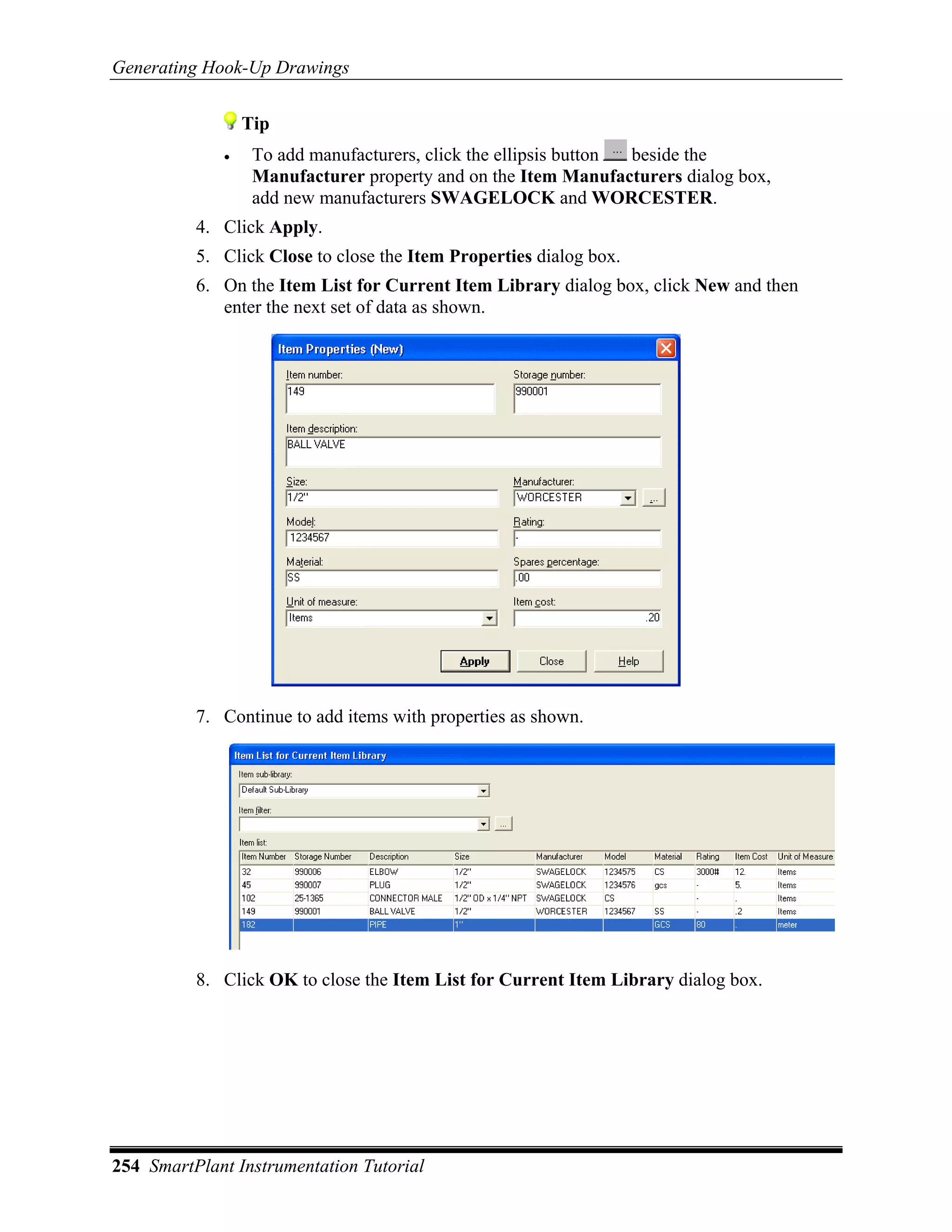 Generating Hook-Up Drawings


                 Tip
             •    To add manufacturers, click the ellipsis button beside the
                  Manufacturer property and on the Item Manufacturers dialog box,
                  add new manufacturers SWAGELOCK and WORCESTER.
          4. Click Apply.
          5. Click Close to close the Item Properties dialog box.
          6. On the Item List for Current Item Library dialog box, click New and then
             enter the next set of data as shown.




          7. Continue to add items with properties as shown.




          8. Click OK to close the Item List for Current Item Library dialog box.




254 SmartPlant Instrumentation Tutorial
 