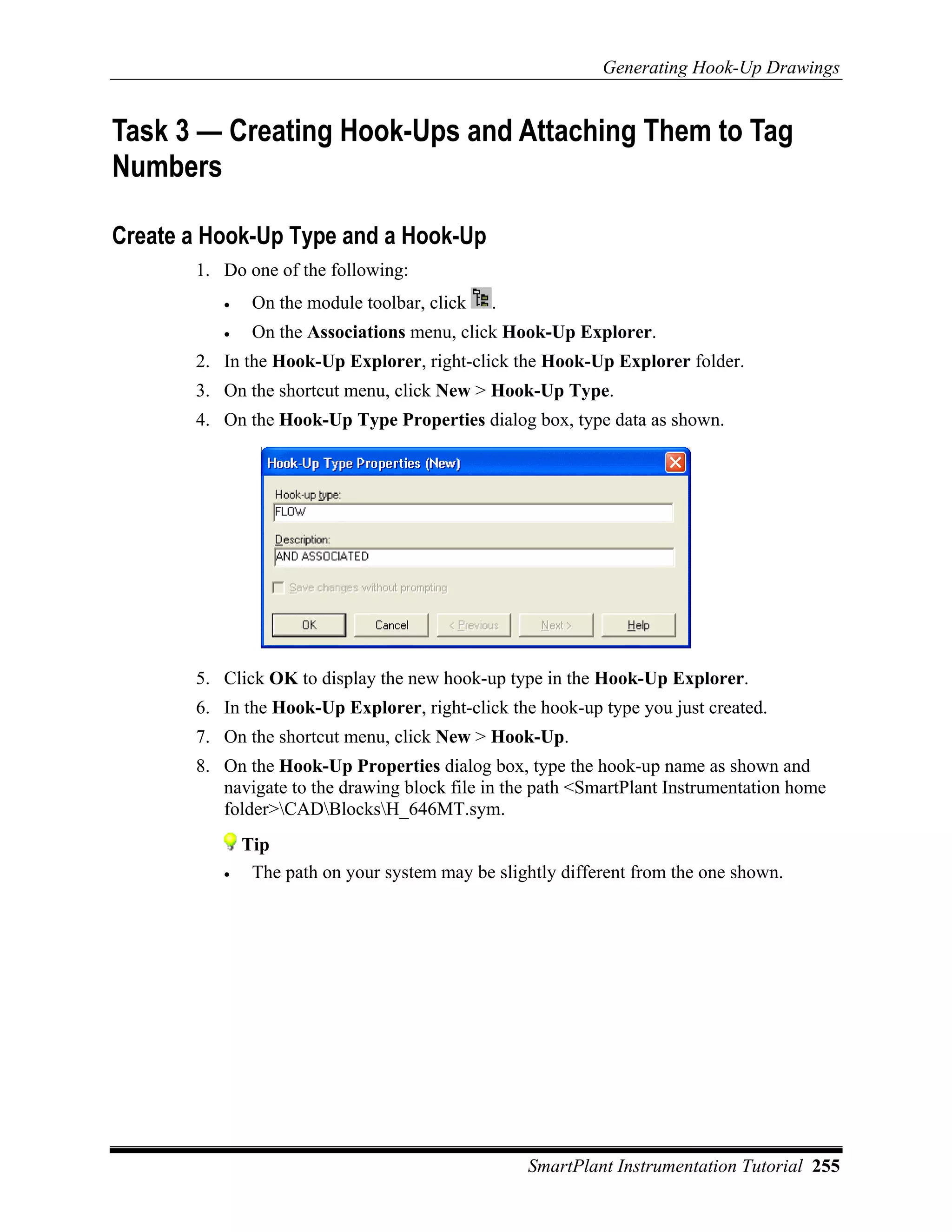 Generating Hook-Up Drawings


Task 3 — Creating Hook-Ups and Attaching Them to Tag
Numbers

Create a Hook-Up Type and a Hook-Up
       1. Do one of the following:
          •    On the module toolbar, click   .
          •    On the Associations menu, click Hook-Up Explorer.
       2. In the Hook-Up Explorer, right-click the Hook-Up Explorer folder.
       3. On the shortcut menu, click New > Hook-Up Type.
       4. On the Hook-Up Type Properties dialog box, type data as shown.




       5. Click OK to display the new hook-up type in the Hook-Up Explorer.
       6. In the Hook-Up Explorer, right-click the hook-up type you just created.
       7. On the shortcut menu, click New > Hook-Up.
       8. On the Hook-Up Properties dialog box, type the hook-up name as shown and
          navigate to the drawing block file in the path <SmartPlant Instrumentation home
          folder>CADBlocksH_646MT.sym.
              Tip
          •    The path on your system may be slightly different from the one shown.




                                                  SmartPlant Instrumentation Tutorial 255
 