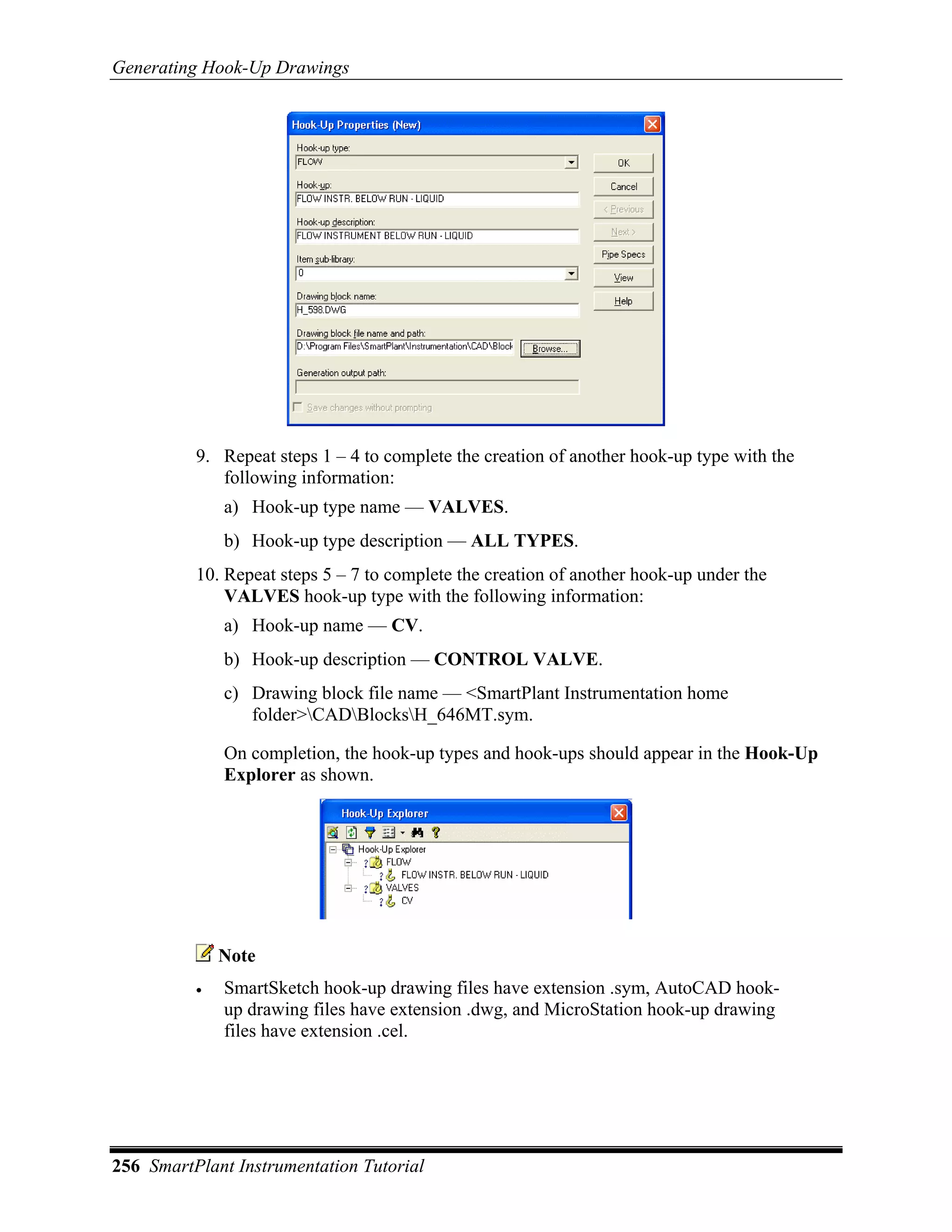 Generating Hook-Up Drawings




          9. Repeat steps 1 – 4 to complete the creation of another hook-up type with the
             following information:
              a) Hook-up type name — VALVES.
              b) Hook-up type description — ALL TYPES.
          10. Repeat steps 5 – 7 to complete the creation of another hook-up under the
              VALVES hook-up type with the following information:
              a) Hook-up name — CV.
              b) Hook-up description — CONTROL VALVE.
              c) Drawing block file name — <SmartPlant Instrumentation home
                 folder>CADBlocksH_646MT.sym.

              On completion, the hook-up types and hook-ups should appear in the Hook-Up
              Explorer as shown.




              Note
          •   SmartSketch hook-up drawing files have extension .sym, AutoCAD hook-
              up drawing files have extension .dwg, and MicroStation hook-up drawing
              files have extension .cel.




256 SmartPlant Instrumentation Tutorial
 