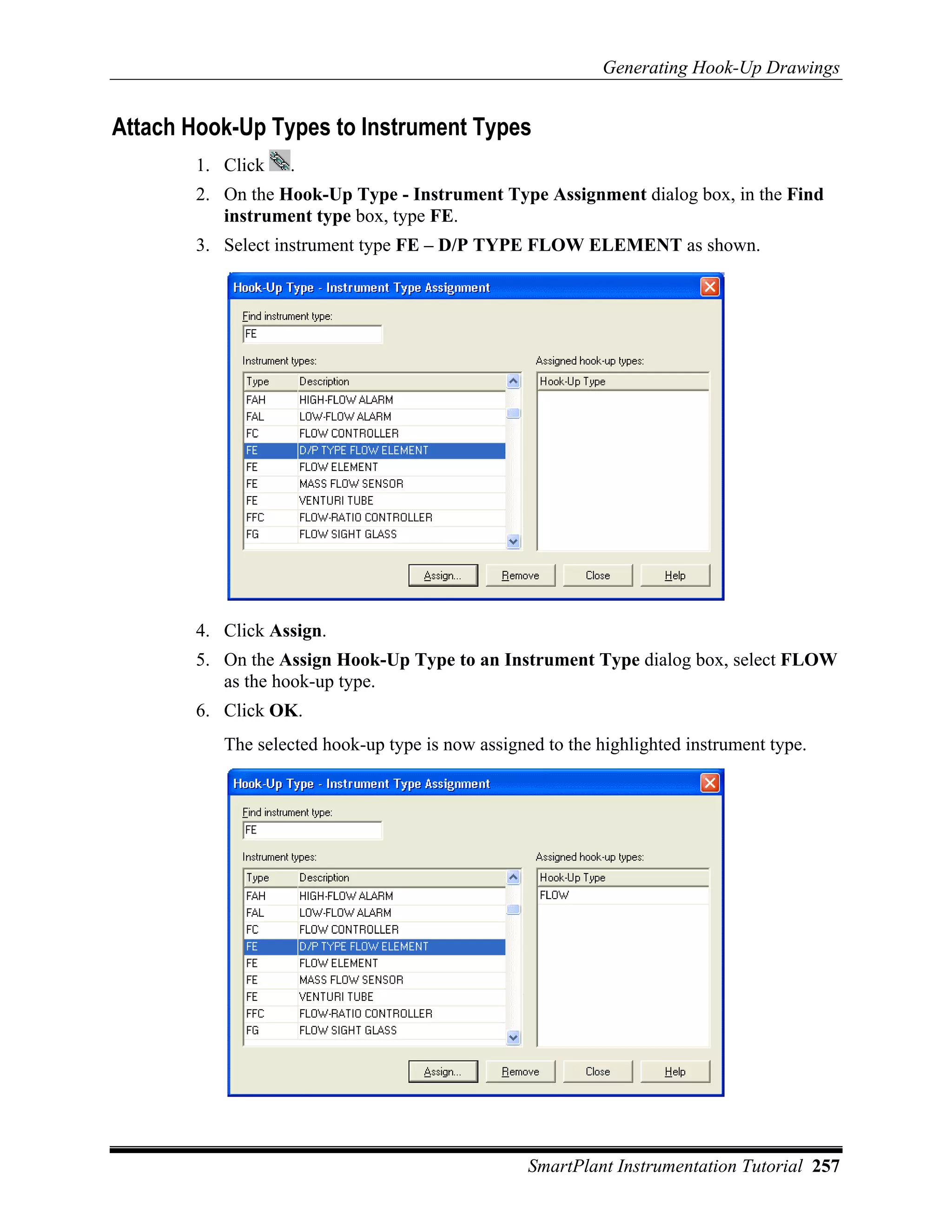 Generating Hook-Up Drawings


Attach Hook-Up Types to Instrument Types
        1. Click   .
        2. On the Hook-Up Type - Instrument Type Assignment dialog box, in the Find
           instrument type box, type FE.
        3. Select instrument type FE – D/P TYPE FLOW ELEMENT as shown.




        4. Click Assign.
        5. On the Assign Hook-Up Type to an Instrument Type dialog box, select FLOW
           as the hook-up type.
        6. Click OK.
           The selected hook-up type is now assigned to the highlighted instrument type.




                                                   SmartPlant Instrumentation Tutorial 257
 