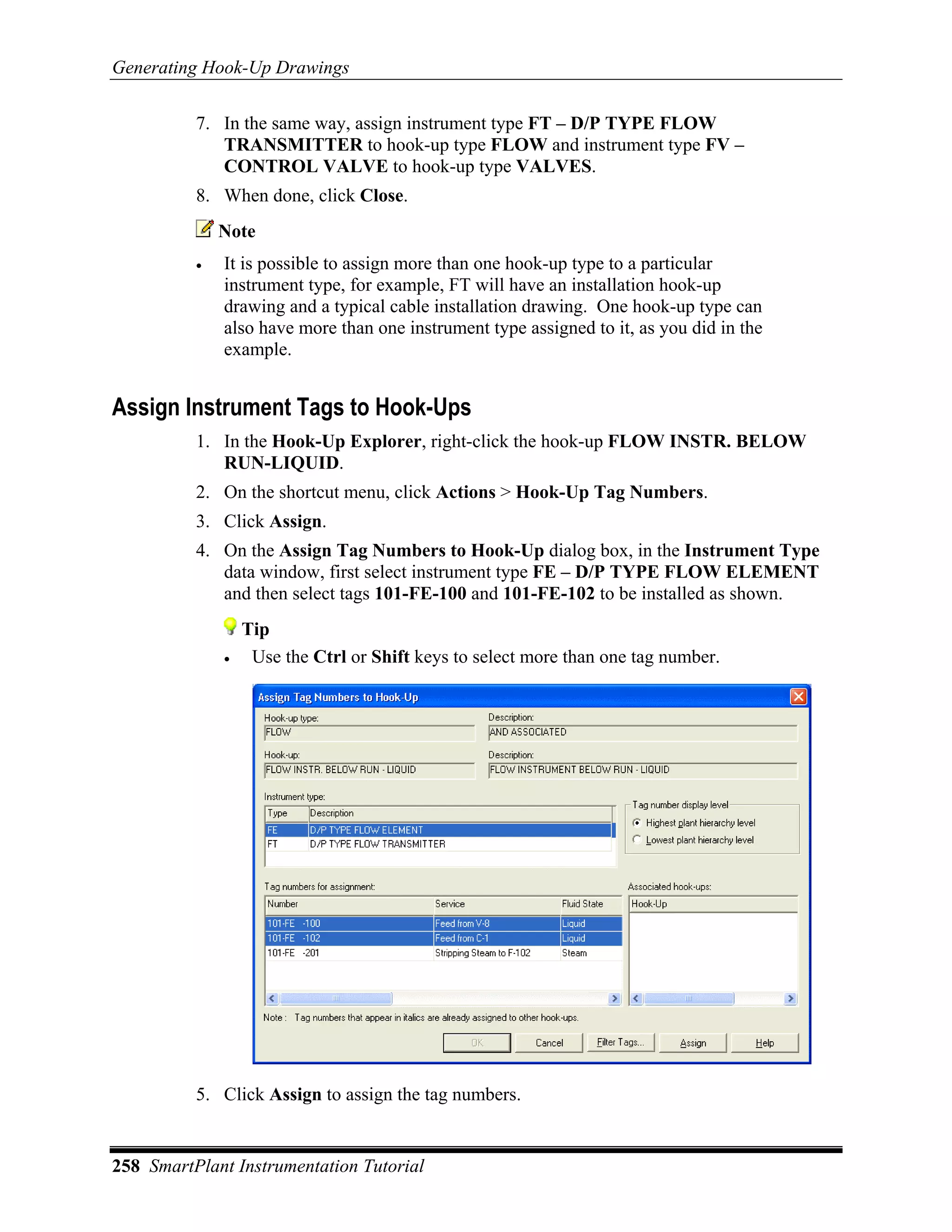 Generating Hook-Up Drawings

          7. In the same way, assign instrument type FT – D/P TYPE FLOW
             TRANSMITTER to hook-up type FLOW and instrument type FV –
             CONTROL VALVE to hook-up type VALVES.
          8. When done, click Close.
              Note
          •   It is possible to assign more than one hook-up type to a particular
              instrument type, for example, FT will have an installation hook-up
              drawing and a typical cable installation drawing. One hook-up type can
              also have more than one instrument type assigned to it, as you did in the
              example.


Assign Instrument Tags to Hook-Ups
          1. In the Hook-Up Explorer, right-click the hook-up FLOW INSTR. BELOW
             RUN-LIQUID.
          2. On the shortcut menu, click Actions > Hook-Up Tag Numbers.
          3. Click Assign.
          4. On the Assign Tag Numbers to Hook-Up dialog box, in the Instrument Type
             data window, first select instrument type FE – D/P TYPE FLOW ELEMENT
             and then select tags 101-FE-100 and 101-FE-102 to be installed as shown.
                  Tip
              •    Use the Ctrl or Shift keys to select more than one tag number.




          5. Click Assign to assign the tag numbers.


258 SmartPlant Instrumentation Tutorial
 