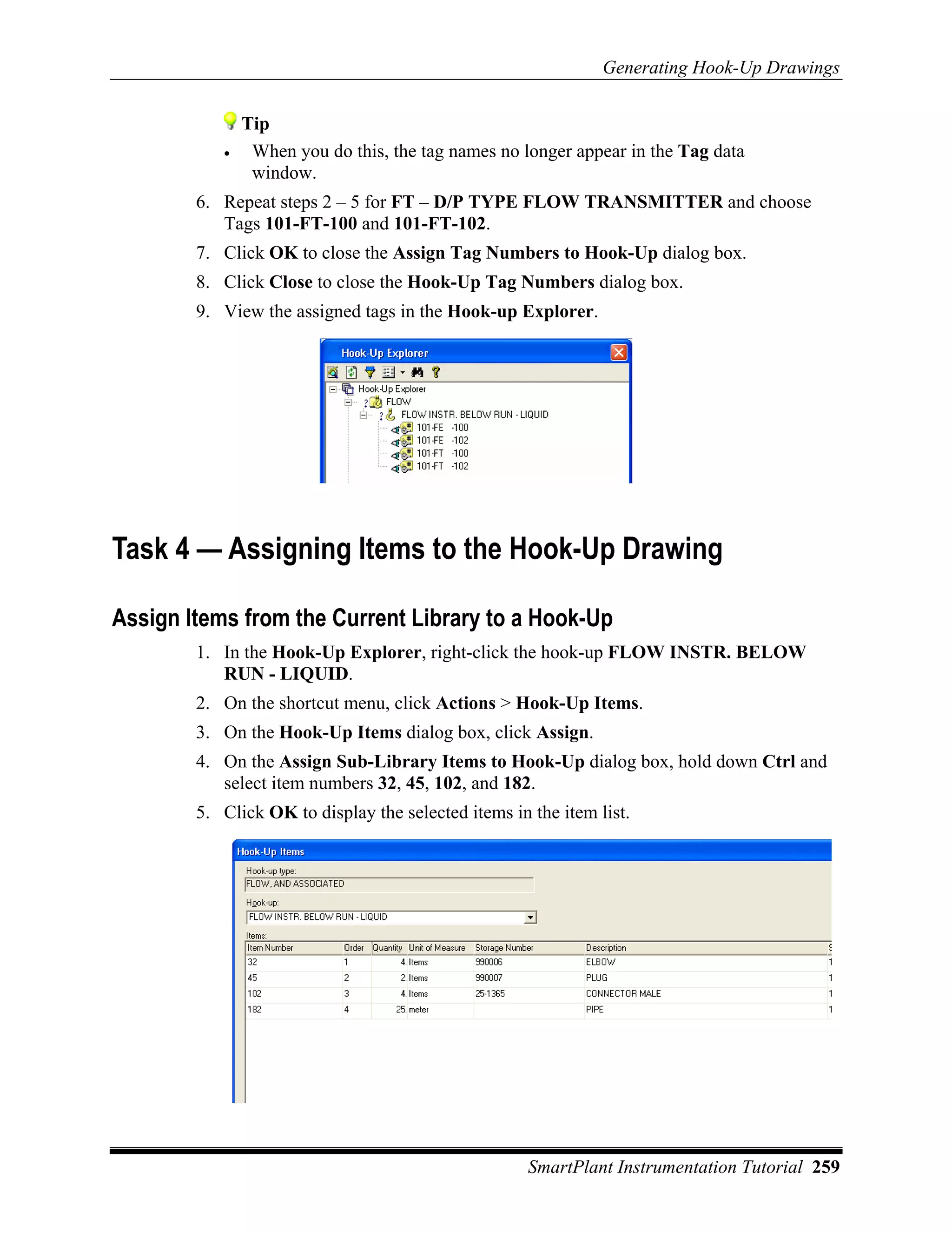 Generating Hook-Up Drawings


               Tip
           •    When you do this, the tag names no longer appear in the Tag data
                window.
        6. Repeat steps 2 – 5 for FT – D/P TYPE FLOW TRANSMITTER and choose
           Tags 101-FT-100 and 101-FT-102.
        7. Click OK to close the Assign Tag Numbers to Hook-Up dialog box.
        8. Click Close to close the Hook-Up Tag Numbers dialog box.
        9. View the assigned tags in the Hook-up Explorer.




Task 4 — Assigning Items to the Hook-Up Drawing

Assign Items from the Current Library to a Hook-Up
        1. In the Hook-Up Explorer, right-click the hook-up FLOW INSTR. BELOW
           RUN - LIQUID.
        2. On the shortcut menu, click Actions > Hook-Up Items.
        3. On the Hook-Up Items dialog box, click Assign.
        4. On the Assign Sub-Library Items to Hook-Up dialog box, hold down Ctrl and
           select item numbers 32, 45, 102, and 182.
        5. Click OK to display the selected items in the item list.




                                                     SmartPlant Instrumentation Tutorial 259
 