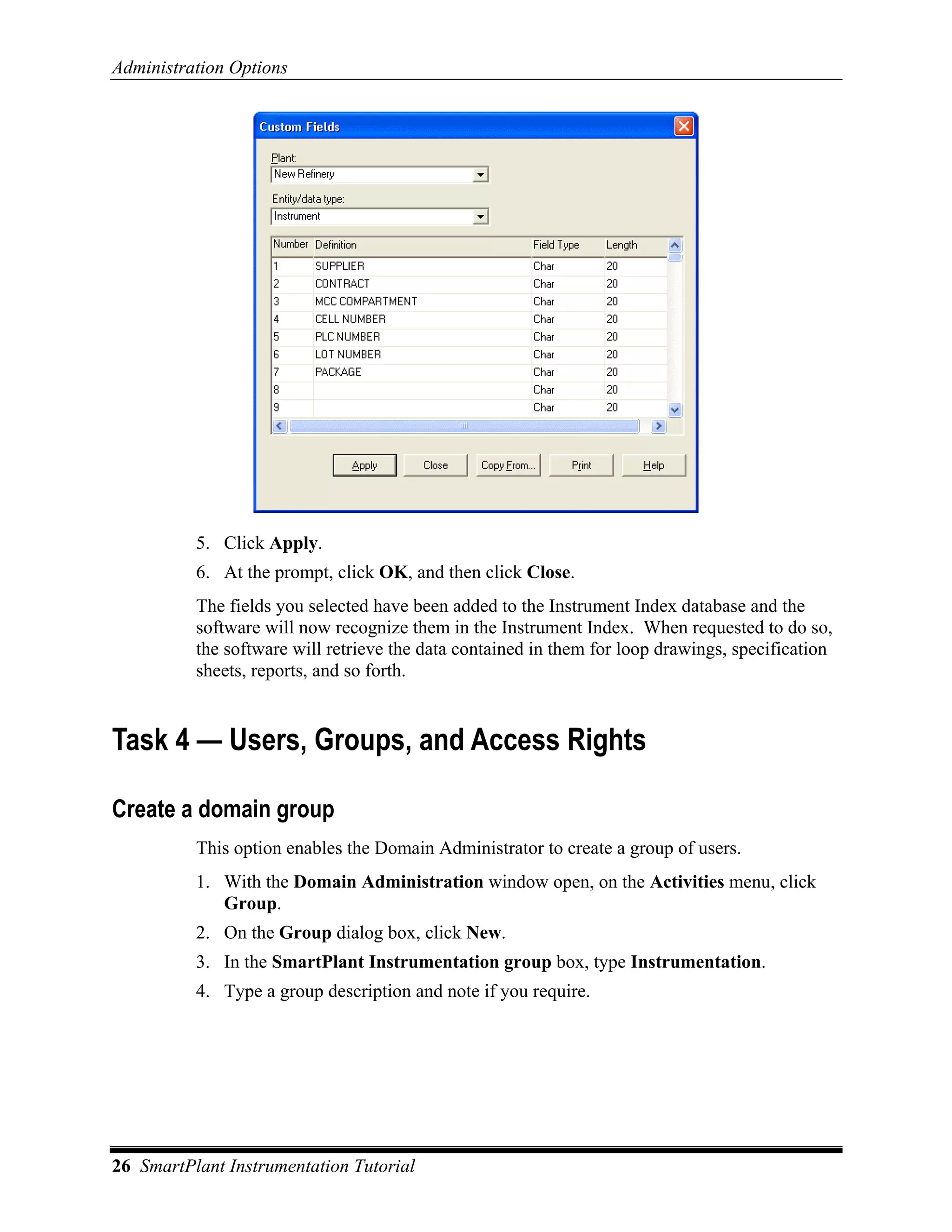 Administration Options




          5. Click Apply.
          6. At the prompt, click OK, and then click Close.
          The fields you selected have been added to the Instrument Index database and the
          software will now recognize them in the Instrument Index. When requested to do so,
          the software will retrieve the data contained in them for loop drawings, specification
          sheets, reports, and so forth.


Task 4 — Users, Groups, and Access Rights

Create a domain group
          This option enables the Domain Administrator to create a group of users.
          1. With the Domain Administration window open, on the Activities menu, click
             Group.
          2. On the Group dialog box, click New.
          3. In the SmartPlant Instrumentation group box, type Instrumentation.
          4. Type a group description and note if you require.




26 SmartPlant Instrumentation Tutorial
 