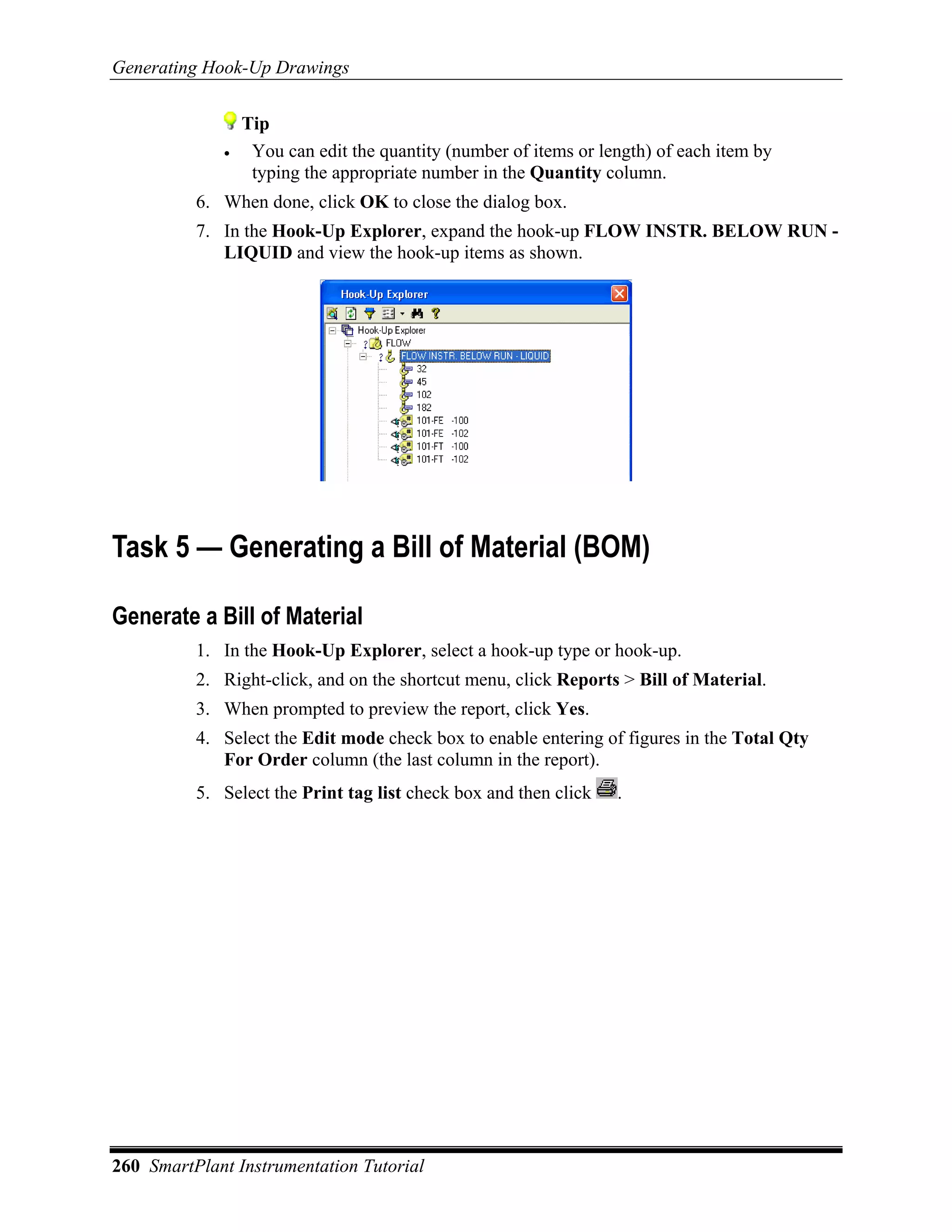 Generating Hook-Up Drawings


                 Tip
             •    You can edit the quantity (number of items or length) of each item by
                  typing the appropriate number in the Quantity column.
          6. When done, click OK to close the dialog box.
          7. In the Hook-Up Explorer, expand the hook-up FLOW INSTR. BELOW RUN -
             LIQUID and view the hook-up items as shown.




Task 5 — Generating a Bill of Material (BOM)

Generate a Bill of Material
          1. In the Hook-Up Explorer, select a hook-up type or hook-up.
          2. Right-click, and on the shortcut menu, click Reports > Bill of Material.
          3. When prompted to preview the report, click Yes.
          4. Select the Edit mode check box to enable entering of figures in the Total Qty
             For Order column (the last column in the report).
          5. Select the Print tag list check box and then click   .




260 SmartPlant Instrumentation Tutorial
 