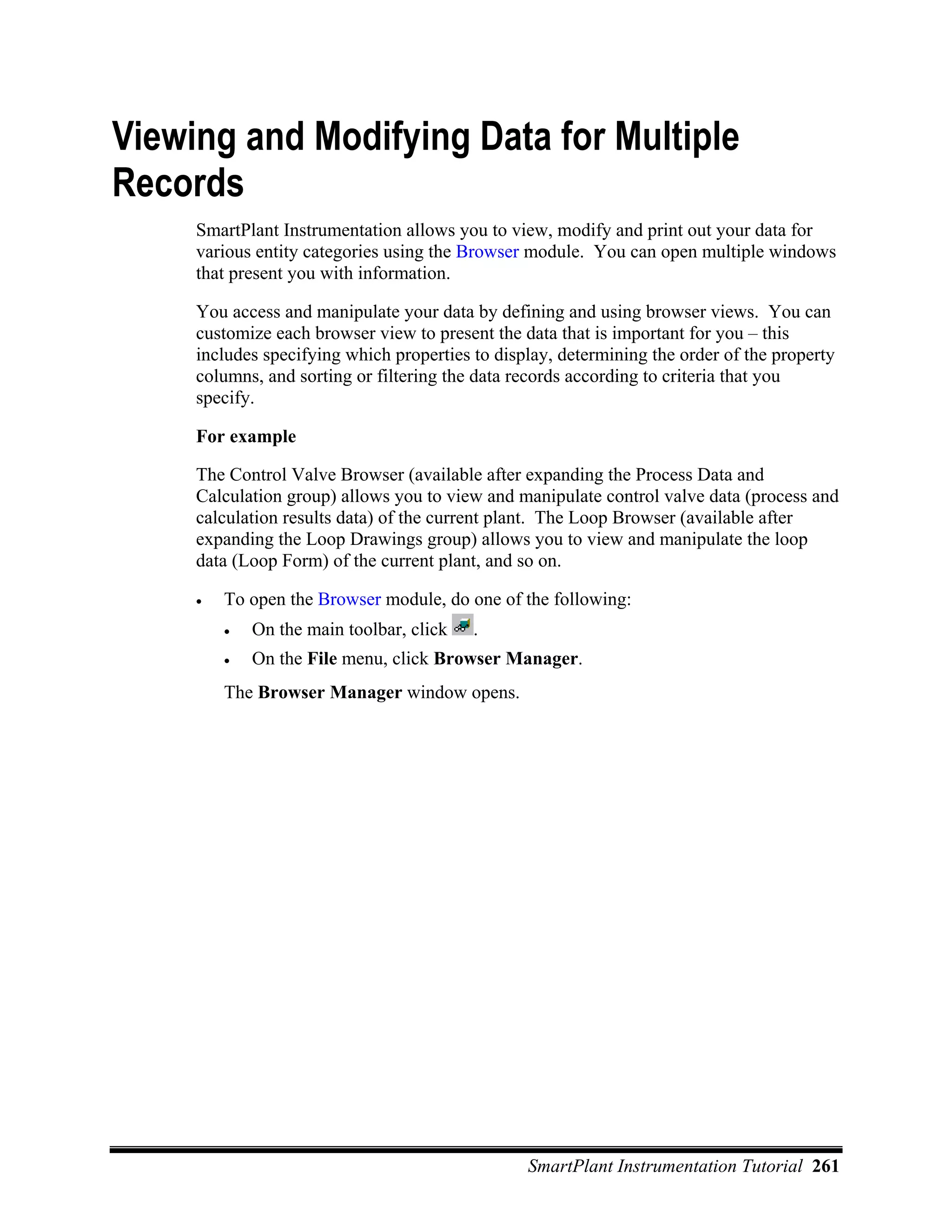 Viewing and Modifying Data for Multiple
Records
     SmartPlant Instrumentation allows you to view, modify and print out your data for
     various entity categories using the Browser module. You can open multiple windows
     that present you with information.

     You access and manipulate your data by defining and using browser views. You can
     customize each browser view to present the data that is important for you – this
     includes specifying which properties to display, determining the order of the property
     columns, and sorting or filtering the data records according to criteria that you
     specify.

     For example

     The Control Valve Browser (available after expanding the Process Data and
     Calculation group) allows you to view and manipulate control valve data (process and
     calculation results data) of the current plant. The Loop Browser (available after
     expanding the Loop Drawings group) allows you to view and manipulate the loop
     data (Loop Form) of the current plant, and so on.

     •   To open the Browser module, do one of the following:
         •   On the main toolbar, click   .
         •   On the File menu, click Browser Manager.
         The Browser Manager window opens.




                                                 SmartPlant Instrumentation Tutorial 261
 
