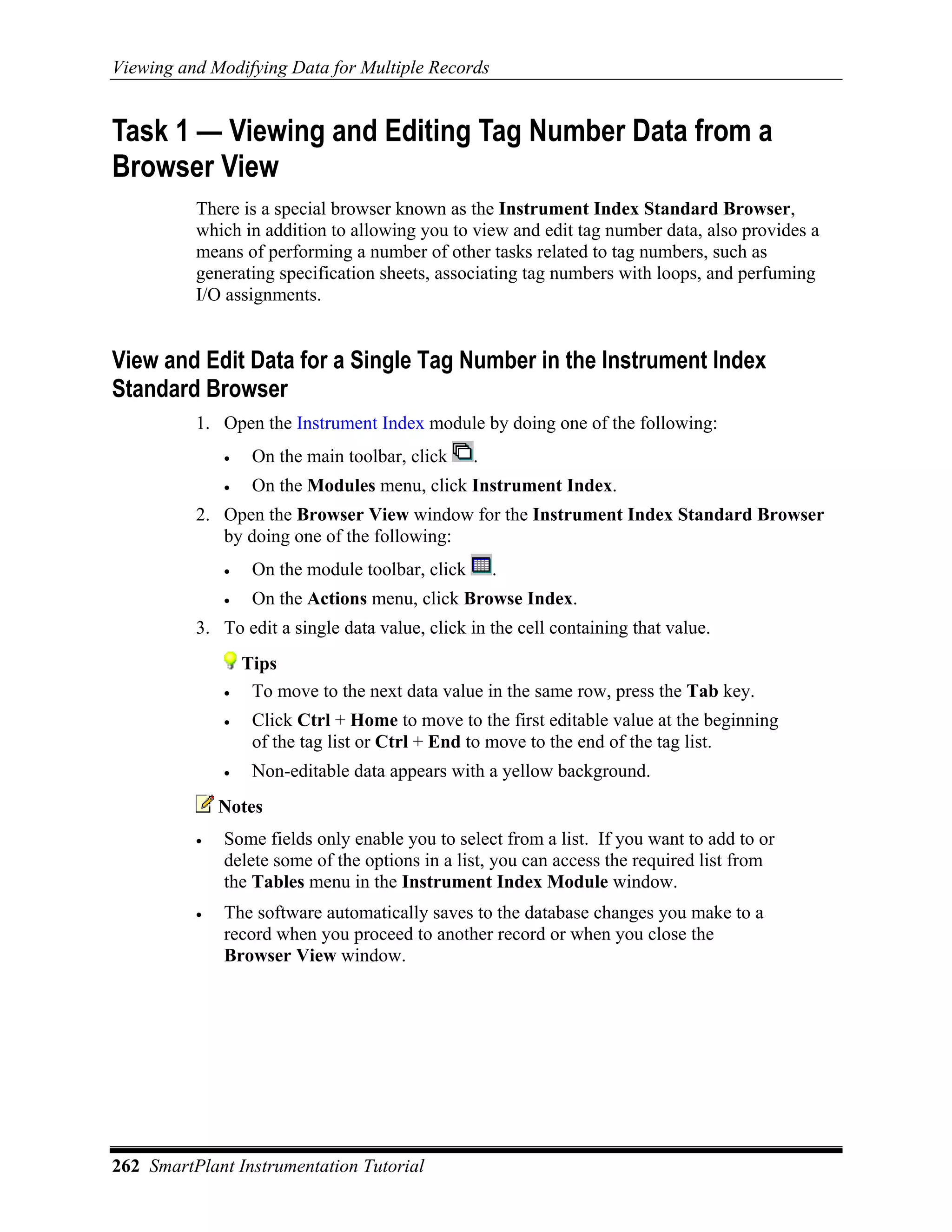 Viewing and Modifying Data for Multiple Records


Task 1 — Viewing and Editing Tag Number Data from a
Browser View
          There is a special browser known as the Instrument Index Standard Browser,
          which in addition to allowing you to view and edit tag number data, also provides a
          means of performing a number of other tasks related to tag numbers, such as
          generating specification sheets, associating tag numbers with loops, and perfuming
          I/O assignments.


View and Edit Data for a Single Tag Number in the Instrument Index
Standard Browser
          1. Open the Instrument Index module by doing one of the following:
              •    On the main toolbar, click     .
              •    On the Modules menu, click Instrument Index.
          2. Open the Browser View window for the Instrument Index Standard Browser
             by doing one of the following:
              •    On the module toolbar, click       .
              •    On the Actions menu, click Browse Index.
          3. To edit a single data value, click in the cell containing that value.
                  Tips
              •    To move to the next data value in the same row, press the Tab key.
              •    Click Ctrl + Home to move to the first editable value at the beginning
                   of the tag list or Ctrl + End to move to the end of the tag list.
              •    Non-editable data appears with a yellow background.
              Notes
          •   Some fields only enable you to select from a list. If you want to add to or
              delete some of the options in a list, you can access the required list from
              the Tables menu in the Instrument Index Module window.
          •   The software automatically saves to the database changes you make to a
              record when you proceed to another record or when you close the
              Browser View window.




262 SmartPlant Instrumentation Tutorial
 