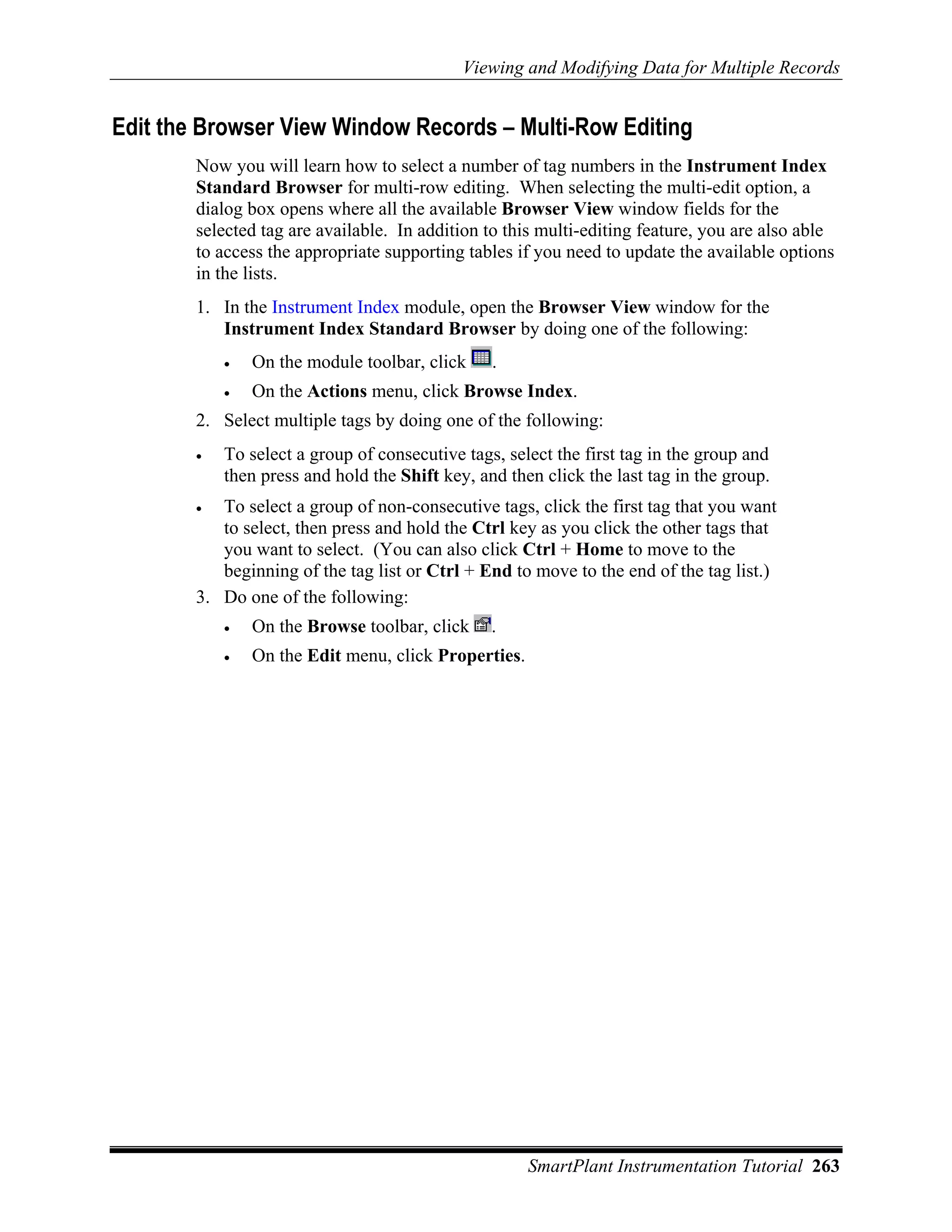 Viewing and Modifying Data for Multiple Records


Edit the Browser View Window Records – Multi-Row Editing
        Now you will learn how to select a number of tag numbers in the Instrument Index
        Standard Browser for multi-row editing. When selecting the multi-edit option, a
        dialog box opens where all the available Browser View window fields for the
        selected tag are available. In addition to this multi-editing feature, you are also able
        to access the appropriate supporting tables if you need to update the available options
        in the lists.
        1. In the Instrument Index module, open the Browser View window for the
           Instrument Index Standard Browser by doing one of the following:
            •   On the module toolbar, click     .
            •   On the Actions menu, click Browse Index.
        2. Select multiple tags by doing one of the following:
        •   To select a group of consecutive tags, select the first tag in the group and
            then press and hold the Shift key, and then click the last tag in the group.
        •  To select a group of non-consecutive tags, click the first tag that you want
           to select, then press and hold the Ctrl key as you click the other tags that
           you want to select. (You can also click Ctrl + Home to move to the
           beginning of the tag list or Ctrl + End to move to the end of the tag list.)
        3. Do one of the following:
            •   On the Browse toolbar, click     .
            •   On the Edit menu, click Properties.




                                                      SmartPlant Instrumentation Tutorial 263
 