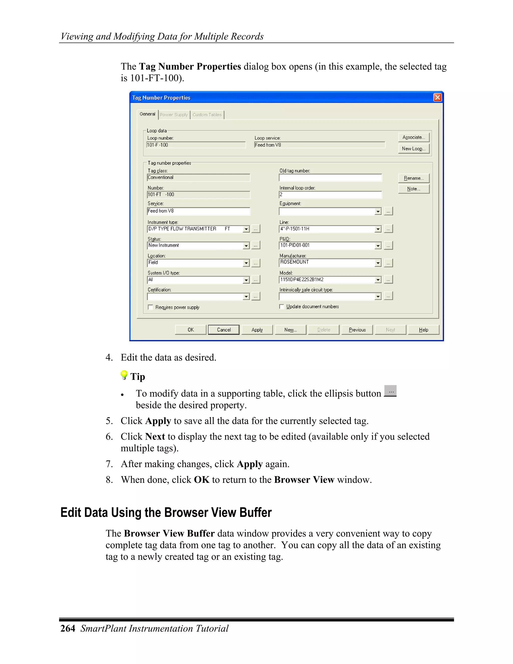 Viewing and Modifying Data for Multiple Records

             The Tag Number Properties dialog box opens (in this example, the selected tag
             is 101-FT-100).




          4. Edit the data as desired.
                 Tip
             •    To modify data in a supporting table, click the ellipsis button
                  beside the desired property.
          5. Click Apply to save all the data for the currently selected tag.
          6. Click Next to display the next tag to be edited (available only if you selected
             multiple tags).
          7. After making changes, click Apply again.
          8. When done, click OK to return to the Browser View window.


Edit Data Using the Browser View Buffer
          The Browser View Buffer data window provides a very convenient way to copy
          complete tag data from one tag to another. You can copy all the data of an existing
          tag to a newly created tag or an existing tag.




264 SmartPlant Instrumentation Tutorial
 